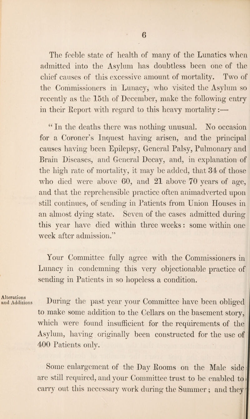 Alterations and Additions The feeble state of health of many of the Lunatics when admitted into the Asylum has doubtless been one of the chief causes of this excessive amount of mortality. Two of the Commissioners in Lunacy, who visited the Asylum so recently as the 15th of December, make the following entry in their Deport with regard to this heavy mortality:— u In the deaths there was nothing unusual. No occasion for a Coroner’s Inquest having arisen, and the principal causes having been Epilepsy, General Palsy, Pulmonary and Brain Diseases, and General Decay, and, in explanation of the high rate of mortality, it may be added, that 34 of those who died were above 60, and 21 above 70 years of age, and that the reprehensible practice often animadverted upon still continues, of sending in Patients from Union Houses in an almost dying state. Seven of the cases admitted during this year have died within three weeks: some within one week after admission.” Your Committee fully agree with the Commissioners in Lunacy in condemning this very objectionable practice of sending in Patients in so hopeless a condition. During the past year your Committee have been obliged to make some addition to the Cellars on the basement story, which were found insufficient for the requirements of the Asylum, having originally been constructed for the use of 400 Patients only. Some enlargement of the Day Dooms on the Male side are still required, and your Committee trust to be enabled to * carry out this necessary work during the Summer; and they