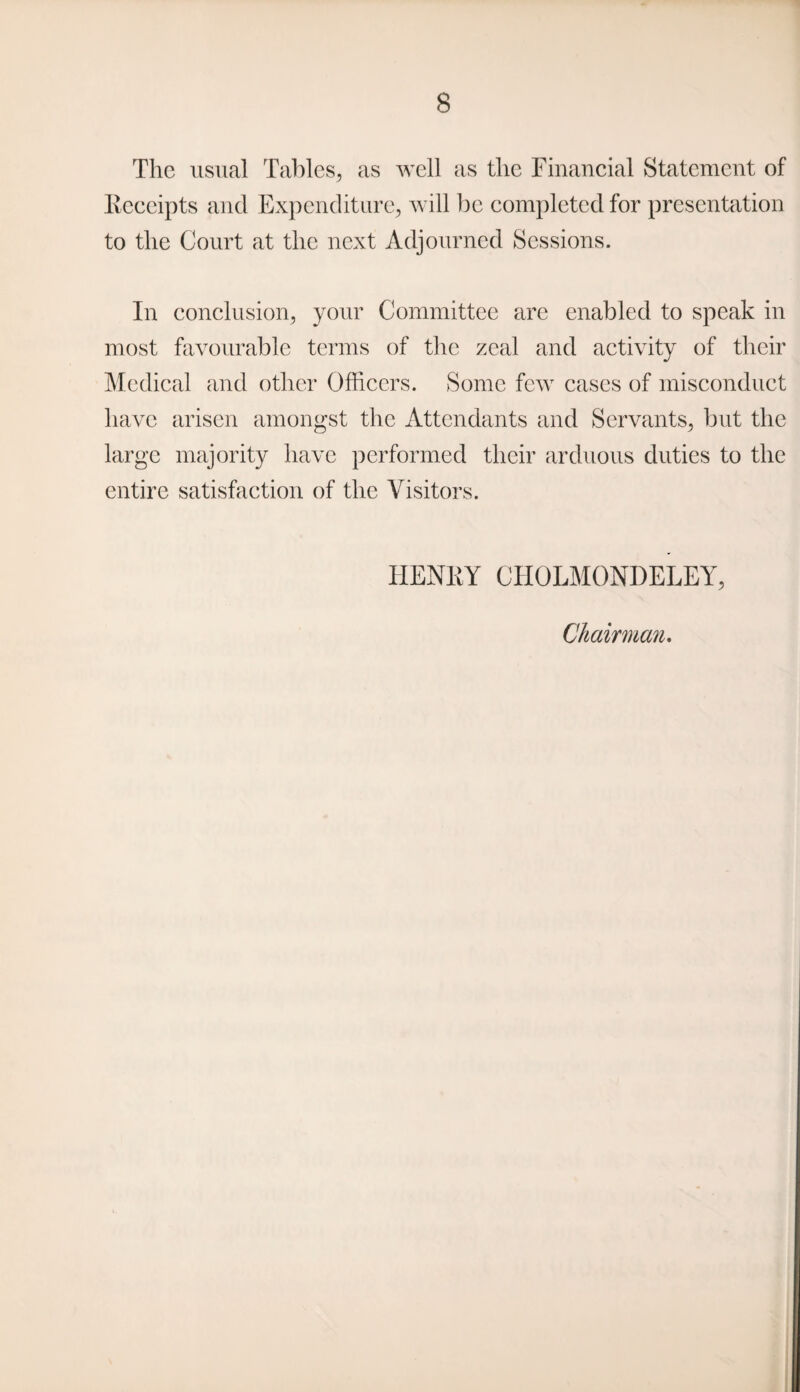 The usual Tables, as well as the Financial Statement of Receipts and Expenditure, will be completed for presentation to the Court at the next Adjourned Sessions. In conclusion, your Committee are enabled to speak in most favourable terms of the zeal and activity of their Medical and other Officers. Some few cases of misconduct have arisen amongst the Attendants and Servants, but the large majority have performed their arduous duties to the entire satisfaction of the Visitors. HENRY CHOLMONDELEY, Chairman.