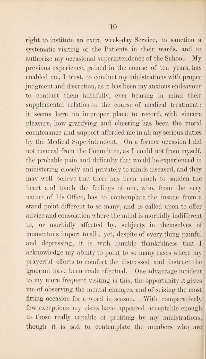 right to institute an extra week-day Service, to sanction a systematic visiting of the Patients in their wards, and to authorize my occasional superintendence of the School. My previous experience, gained in the course of ten years, has enabled me, I trust, to conduct my ministrations with proper judgment and discretion, as it has been my anxious endeavour to conduct them faithfully, ever bearing in mind their supplemental relation to the course of medical treatment: it seems here no improper place to record, with sincere pleasure, how gratifying and cheering has been the moral countenance and support afforded me in all my serious duties by the Medical Superintendent. On a former occasion I did not conceal from the Committee, as I could not from myself, the probable pain and difficulty that would be experienced in ministering closely and privately to minds diseased, and they may well believe that there has been much to sadden the heart and touch the feelings of one, who, from the very nature of his Office, has to contemplate the insane from a stand-point different to so many, and is called upon to offer advice and consolation where the mind is morbidly indifferent to, or morbidly affected by, subjects in themselves of momentous import to all; yet, despite of every thing painful and depressing, it is with humble thankfulness that I acknowledge my ability to point to so many cases where my prayerful efforts to comfort the distressed and instruct the ignorant have been made effectual. One advantage incident to my more frequent visiting is this, the opportunity it gives me of observing the mental changes, and of seizing the most fitting occasion for a word in season. With comparatively few exceptions my visits have appeared acceptable enough to those really capable of profiting by my ministrations, though it is sad to contemplate the numbers who are