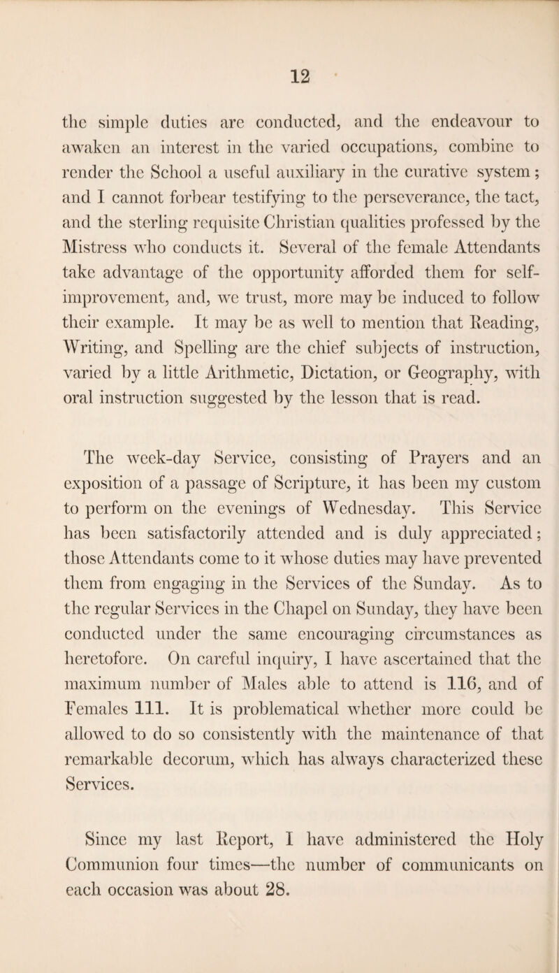 the simple duties are conducted, and the endeavour to awaken an interest in the varied occupations, combine to render the School a useful auxiliary in the curative system; and I cannot forbear testifying to the perseverance, the tact, and the sterling requisite Christian qualities professed by the Mistress who conducts it. Several of the female Attendants take advantage of the opportunity afforded them for self- improvement, and, we trust, more may be induced to follow their example. It may be as well to mention that Reading, Writing, and Spelling are the chief subjects of instruction, varied by a little Arithmetic, Dictation, or Geography, with oral instruction suggested by the lesson that is read. The week-day Service, consisting of Prayers and an exposition of a passage of Scripture, it has been my custom to perform on the evenings of Wednesday. This Service has been satisfactorily attended and is duly appreciated; those Attendants come to it whose duties may have prevented them from engaging in the Services of the Sunday. As to the regular Services in the Chapel on Sunday, they have been conducted under the same encouraging circumstances as heretofore. On careful inquiry, I have ascertained that the maximum number of Males able to attend is 116, and of Females 111. It is problematical whether more could be allowed to do so consistently with the maintenance of that remarkable decorum, which has always characterized these Services. Since my last Report, I have administered the Holy Communion four times—the number of communicants on each occasion was about 28.