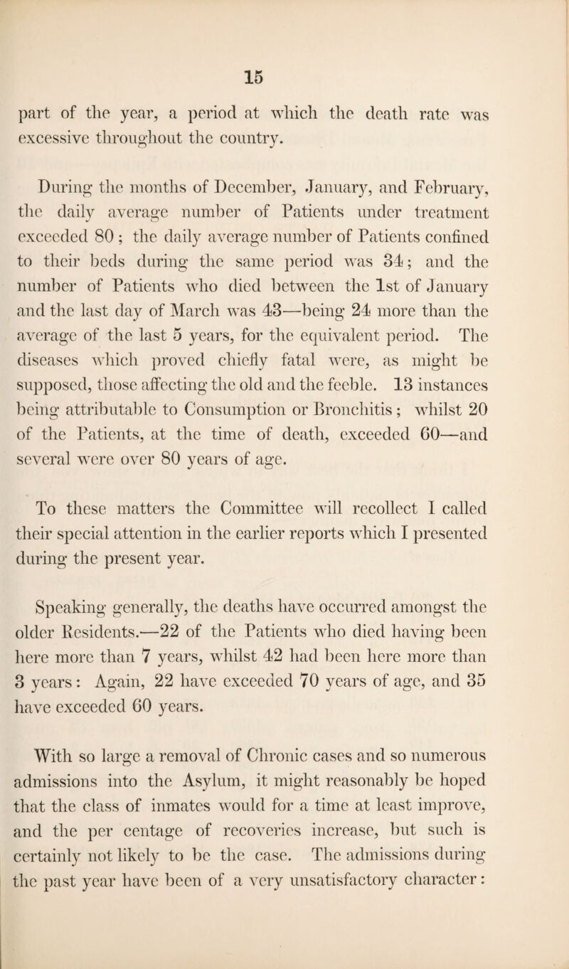 part of the year, a period at which the death rate was excessive throughout the country. During the months of December, January, and February, the daily average number of Patients under treatment exceeded 80 ; the daily average number of Patients confined to their beds during the same period was 34; and the number of Patients who died between the 1st of January and the last day of March was 43—being 24 more than the average of the last 5 years, for the equivalent period. The diseases which proved chiefly fatal were, as might be supposed, those affecting the old and the feeble. 13 instances being attributable to Consumption or Bronchitis; whilst 20 of the Patients, at the time of death, exceeded 60—and several were over 80 years of age. To these matters the Committee will recollect I called their special attention in the earlier reports which I presented during the present year. Speaking generally, the deaths have occurred amongst the older Kesidents.—22 of the Patients who died having been here more than 7 years, whilst 42 had been here more than 3 years: Again, 22 have exceeded 70 years of age, and 35 have exceeded 60 years. With so large a removal of Chronic cases and so numerous admissions into the Asylum, it might reasonably be hoped that the class of inmates would for a time at least improve, and the per centage of recoveries increase, but such is certainly not likely to be the case. The admissions during the past year have been of a very unsatisfactory character: