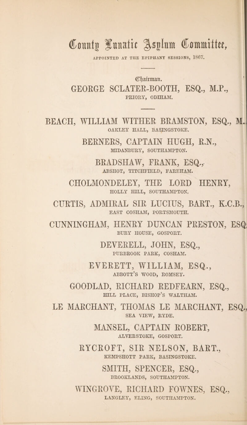 Comtfjj fanatic ^sgkm Committee, APPOINTED AT TIIE EPIPHANY SESSIONS, 1867. (£f;atrman. GEORGE SCLATER-BOOTH, ESQ., M.P., PRIORY, ODIHAM. BEACH, WILLIAM WITHER BRAMSTON, ESQ., M. OAKLEY HALL, BASINGSTOKE. BERNERS, CAPTAIN HUGH, R.N., MIDANBURY, SOUTHAMPTON. BRADSHAW, FRANK, ESQ.,- ABSHOT, TITCHEIELD, FAP.EHAM. CHOLMONDELEY, THE LORD HENRY, HOLLY HILL, SOUTHAMPTON. CURTIS, ADMIRAL SIR LUCIUS, BART., K.C.B., EAST COSHAM, PORTSMOUTH. CUNNINGHAM, HENRY DUNCAN PRESTON, ESQ BURY HOUSE, GOSPORT. DEVERELL, JOHN, ESQ,, PURBROOK PARK, COSHAM. EVERETT, WILLIAM, ESQ., ABBOTT’S WOOD, ROMSEY. GOODLAD, RICHARD REDFEARN, ESQ., HILL PLACE, BISHOP’S WALTHAM. LE MARCHANT, THOMAS LE MARCHANT, ESQ., SEA VIEW, RYDE. MANSEL, CAPTAIN ROBERT, ALVERSTOKE, GOSPORT. RYCROFT, SIR NELSON, BART., KEMPSHOTT PARK, BASINGSTOKE. SMITH, SPENCER, ESQ., BROOKLANDS, SOUTHAMPTON. WINGROVE, RICHARD FOWNES, ESQ., LANGLEY, ELING, SOUTHAMPTON.