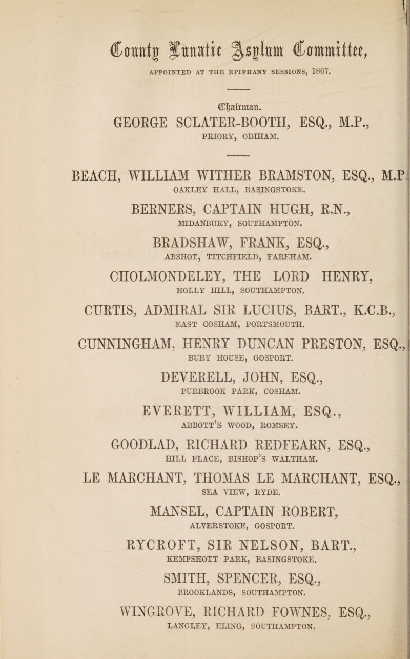 \ Countg fttnatic ^sglntn Cnnrauttee, APPOINTED AT THE EPIPHANY SESSIONS, 1867. ©f)atrman. GEORGE SCLATER-BOOTH, ESQ., M.P., PRIORY, ODEHAM. BEACH, WILLIAM WITHER BRAMSTON, ESQ., M.P. OAKLEY HALL, BASINGSTOKE. BERNERS, CAPTAIN HUGH, R.N., MIDANBURY, SOUTHAMPTON. BRADSHAW, FRANK, ESQ., ABSHOT, TITCHFIELD, FAREHAM. CIIOLMONDELEY, THE LORD HENRY, HOLLY HILL, SOUTHAMPTON. CURTIS, ADMIRAL SIR LUCIUS, BART., K.C.B., EAST COSHAM, PORTSMOUTH. CUNNINGHAM, HENRY DUNCAN PRESTON, ESQ., BURY HOUSE, GOSPORT. DEVERELL, JOHN, ESQ,, PURBROOK PARK, COSHAM. EVERETT, WILLIAM, ESQ., ABBOTT’S WOOD, ROMSEY. GOODLAD, RICHARD REDFEARN, ESQ., HILL PLACE, BISHOP’S WALTHAM. LE MARCHANT, THOMAS LE MARCHANT, ESQ., SEA VIEW, RYDE. MANSEL, CAPTAIN ROBERT, ALVERSTOKE, GOSPORT. RYCROFT, SIR NELSON, BART., ! KEMPSHOTT PARK, BASINGSTOKE. SMITH, SPENCER, ESQ., BROOKLANDS, SOUTHAMPTON. WINGROVE, RICHARD FOWNES, ESQ., LANGLEY', ELING, SOUTHAMPTON.