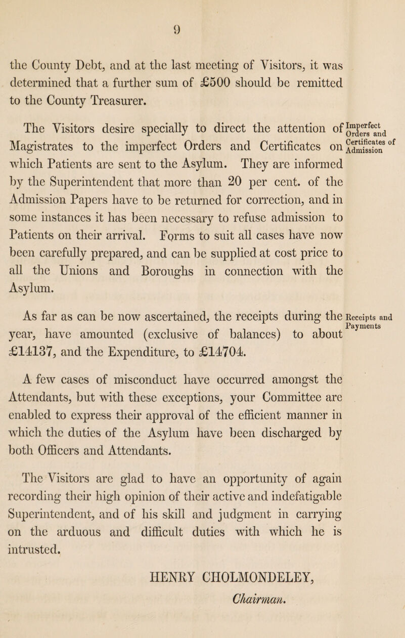 the County Debt, and at the last meeting of Visitors, it was determined that a further sum of £500 should be remitted to the County Treasurer. The Visitors desire specially to direct the attention ofJ^J“8fe^d Magistrates to the imperfect Orders and Certificates on£S£l!soJ which Patients are sent to the Asylum. They are informed by the Superintendent that more than 20 per cent, of the Admission Papers have to be returned for correction, and in some instances it has been necessary to refuse admission to Patients on their arrival. Forms to suit all cases have now been carefully prepared, and can be supplied at cost price to all the Unions and Boroughs in connection with the Asylum. As far as can be now ascertained, the receipts during the Receipts and Payments yean, have amounted (exclusive of balances) to about £14137, and the Expenditure, to £14704. A few cases of misconduct have occurred amongst the Attendants, but with these exceptions, your Committee are enabled to express their approval of the efficient manner in which the duties of the Asylum have been discharged by both Officers and Attendants. The Visitors are glad to have an opportunity of again recording their high opinion of their active and indefatigable Superintendent, and of his skill and judgment in carrying on the arduous and difficult duties with which he is intrusted. HENKY CHOLMONDELEY, Chairman.