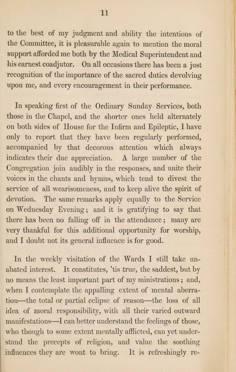 to the best of my judgment and ability the intentions of the Committee, it is pleasurable again to mention the moral support afforded me both by the Medical Superintendent and his earnest coadjutor. On all occasions there has been a just recognition of the importance of the sacred duties devolving upon me, and every encouragement in their performance. In speaking first of the Ordinary Sunday Services, both those in the Chapel, and the shorter ones held alternately on both sides of House for the Infirm and Epileptic, I have only to report that they have been regularly performed, accompanied by that decorous attention which always indicates their due appreciation. A large number of the Congregation join audibly in the responses, and unite their voices in the chants and hymns, which tend to divest the service of all wearisomeness, and to keep alive the spirit of devotion. The same remarks apply equally to the Service on Wednesday Evening; and it is gratifying to say that there has been no falling off in the attendance; many are very thankful for this additional opportunity for worship, and I doubt not its general influence is for good. In the wTeekly visitation of the Wards I still take un¬ abated interest. It constitutes, ’tis true, the saddest, but by no means the least important part of my ministrations ; and, when I contemplate the appalling extent of mental aberra¬ tion—the total or partial eclipse of reason—the loss of all idea of moral responsibility, with all their varied outward manifestations—I can better understand the feelings of those, who though to some extent mentally afflicted, can yet under¬ stand the precepts of religion, and value the soothing influences they are wont to bring. It is refreshingly re-