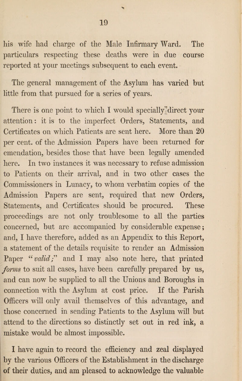 his wife had charge of the Male Infirmary Ward. The particulars respecting these deaths were in due course reported at your meetings subsequent to each event. The general management of the Asylum has varied but little from that pursued for a series of years. There is one point to which I would specially-direct your attention: it is to the imperfect Orders., Statements, and Certificates on which Patients are sent here. More than 20 per cent, of the Admission Papers have been returned for emendation, besides those that have been legally amended here. In two instances it was necessary to refuse admission to Patients on their arrival, and in two other cases the Commissioners in Lunacy, to whom verbatim copies of the Admission Papers are sent, required that new Orders, Statements, and Certificates should be procured. These proceedings are not only troublesome to all the parties concerned, but are accompanied by considerable expense; and, I have therefore, added as an Appendix to this Eeport, a statement of the details requisite to render an Admission Paper “valid” and I may also note here, that printed forms to suit all cases, have been carefully prepared by us, and can now be supplied to all the Unions and Boroughs in connection with the Asylum at cost price. If the Parish Officers will only avail themselves of this advantage, and those concerned in sending Patients to the Asylum will but attend to the directions so distinctly set out in red ink, a mistake would be almost impossible. I have again to record the efficiency and zeal displayed by the various Officers of the Establishment in the discharge of their duties, and am pleased to acknowledge the valuable
