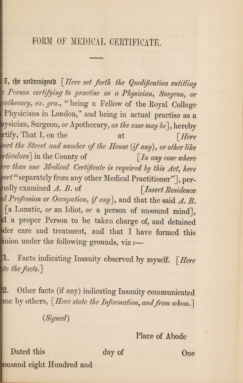 FORM OF MEDICAL CERTIFICATE. 5, tf)C tmtefgneil [Here set forth the Qualification entitling Person certifying to practise as a Physician, Surgeon, or wthecary, ex. gra., “being a Fellow of the Royal College Physicians in London,” and being in actual practise as a ysician, Surgeon, or Apothecary, as the case may be], hereby rtify, That I, on the at {Here ert the Street and number of the House (if any), or other like rticidars] in the County of {In any case where re than one Medical Certificate is required by this Act, here ert “separately from any other Medical Practitioner”], per- lally examined A. B. of {Insert Residence Profession or Occupation, if any], and that the said A. B. [a Lunatic, or an Idiot, or a person of unsound mind], a proper Person to be taken charge of, and detained der care and treatment, and that I have formed this inion under the following grounds, viz:— I 1. Facts indicating Insanity observed by myself. {Here te the facts?] 2. Other facts (if any) indicating Insanity communicated me by others, {Here state the Information, andfrom whom?] (Signed) Place of Abode Dated this day of One ousand eight Hundred and L_..,