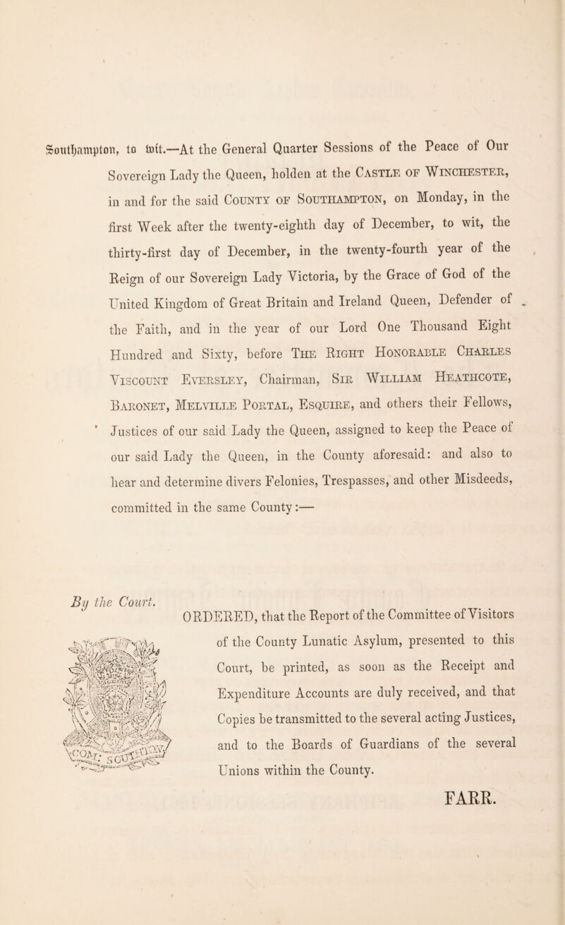Southampton, to tott.—At the General Quarter Sessions of the Peace of Our Sovereign Lady the Queen, holden at the Castle of Winchester, in and for the said County of Southampton, on Monday, in the first Week after the twenty-eighth day of December, to wit, the thirty-first day of December, in the twenty-fourth year of the Reign of our Sovereign Lady Victoria, by the Grace of God of the United Kingdom of Great Britain and Ireland Queen, Defendei of ^ the Faith, and in the year of our Lord One Thousand Eight Hundred and Sixty, before The Right Honorable Charles Viscount Eversley, Chairman, Sir William Heathcote, Baronet, Melville Portal, Esquire, and others their Fellows, Justices of our said Lady the Queen, assigned to keep the Peace ol our said Lady the Queen, in the County aforesaid: and also to hear and determine divers Felonies, Trespasses, and other Misdeeds, committed in the same County:— By the Court. ORDERED, that the Report of the Committee of Visitors of the County Lunatic Asylum, presented to this Court, he printed, as soon as the Receipt and Expenditure Accounts are duly received, and that Copies he transmitted to the several acting Justices, and to the Boards of Guardians of the several Unions within the County. FARR.