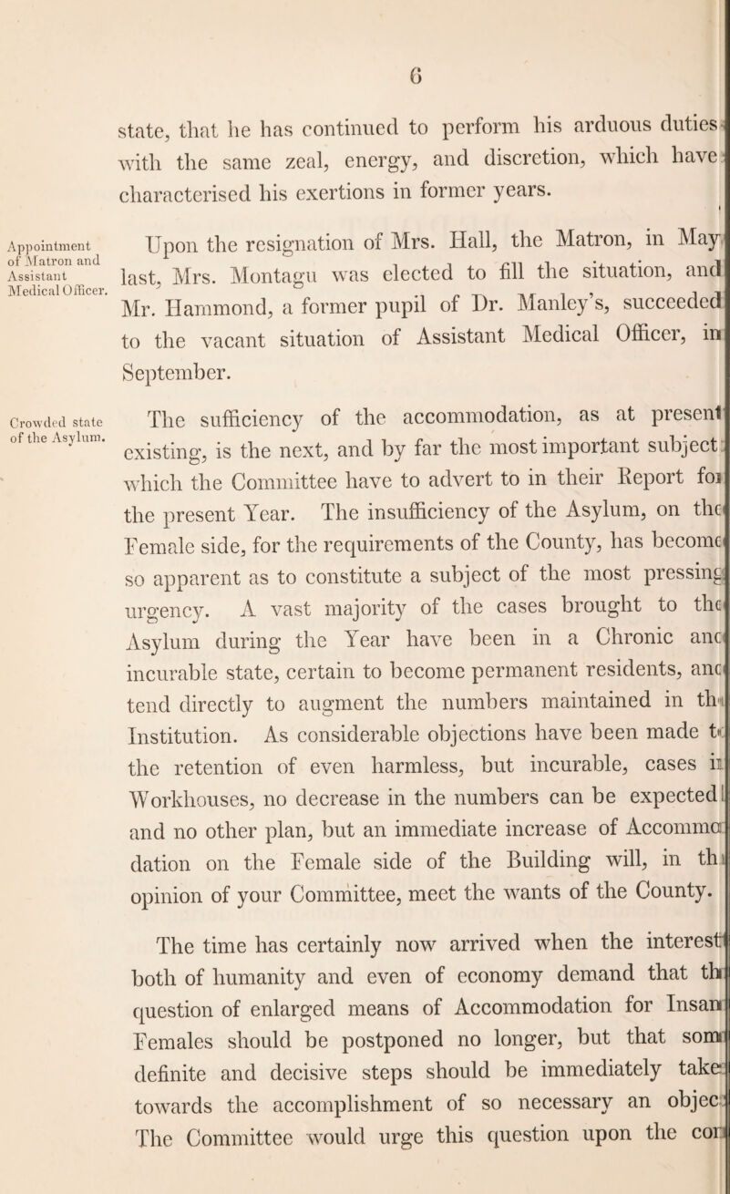 Appointment of Matron and Assistant Medical Officer. Crowded state of the Asylum. 6 state, that he has continued to perform his arduous duties with the same zeal, energy, and discretion, which have characterised his exertions in former years. Upon the resignation of Mrs. Hall, the Matron, in May last, Mrs. Montagu was elected to fill the situation, and Mr. Hammond, a former pupil of Dr. Manley’s, succeeded to the vacant situation of Assistant Medical Officer, in September. The sufficiency of the accommodation, as at present existing, is the next, and by far the most important subject which the Committee have to advert to in their Report foi the present Year. The insufficiency of the Asylum, on the Female side, for the requirements of the County, has become so apparent as to constitute a subject of the most pressing urgency. A vast majority of the cases brought to the Asylum during the Year have been in a Chronic anc incurable state, certain to become permanent residents, anc tend directly to augment the numbers maintained in tin Institution. As considerable objections have been made U the retention of even harmless, but incurable, cases ii Workhouses, no decrease in the numbers can be expected! and no other plan, but an immediate increase of Accommo dation on the Female side of the Building will, in thi opinion of your Committee, meet the wants of the County. The time has certainly now arrived when the interest both of humanity and even of economy demand that th question of enlarged means of Accommodation for Insan Females should be postponed no longer, but that soim definite and decisive steps should be immediately take: towards the accomplishment of so necessary an objec The Committee would urge this question upon the cor