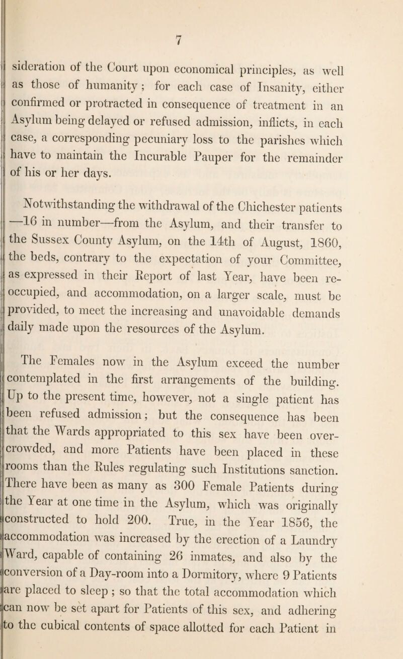 sideration of the Court upon economical principles, as well as those of humanity ; for each case of Insanity, either confirmed or protracted in consequence of treatment in an Asylum being delayed or refused admission, inflicts, in each case, a corresponding pecuniary loss to the parishes which have to maintain the Incurable Pauper for the remainder of his or her days. Notwithstanding the withdrawal of the Chichester patients —16 in number—from the Asylum, and their transfer to the Sussex County Asylum, on the 14th of August, I860, the beds, contrary to the expectation of your Committee, as expressed in their Report of last Year, have been re¬ occupied, and accommodation, on a larger scale, must be i provided, to meet the increasing and unavoidable demands daily made upon the resources of the Asylum. The Females now in the Asylum exceed the number contemplated in the first arrangements of the building. Up to the present time, however, not a single patient has jjbeen refused admission; but the consequence has been that the Wards appropriated to this sex have been over¬ crowded, and more Patients have been placed in these rooms than the Pules regulating such Institutions sanction. There have been as many as 300 Female Patients during the Year at one time in the Asylum, which was originally constructed to hold 200. True, in the Year 1856, the ^accommodation was increased by the erection of a Laundry Ward, capable of containing 26 inmates, and also by the conversion of a Day-room into a Dormitory, where 9 Patients are placed to sleep ; so that the total accommodation which can now be set apart for Patients of this sex, and adhering to the cubical contents of space allotted for each Patient in