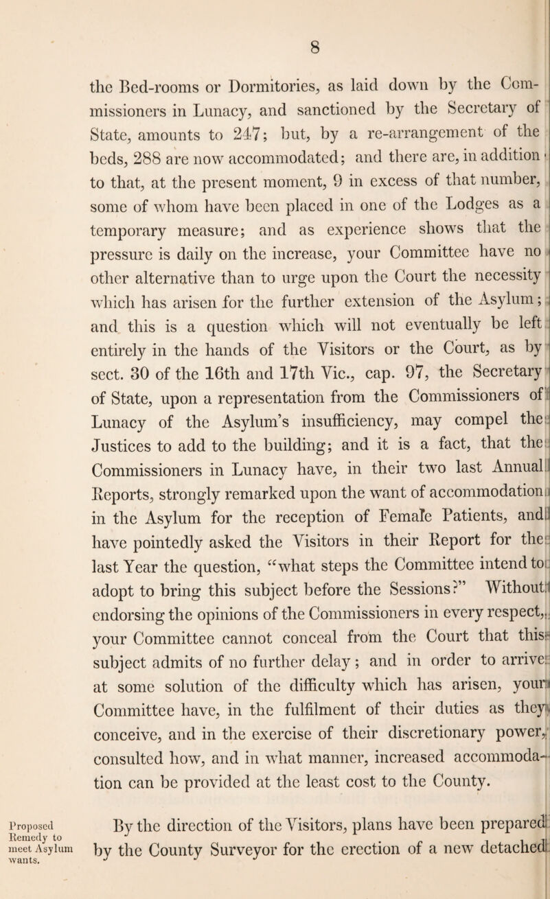 the Bed-rooms or Dormitories, as laid down by the Com¬ missioners in Lunacy, and sanctioned by the Secretary of State, amounts to 247; but, by a re-arrangement of the beds, 288 are now accommodated; and there are, in addition * to that, at the present moment, 9 in excess of that number, some of whom have been placed in one of the Lodges as a temporary measure; and as experience shows that the pressure is daily on the increase, your Committee have no other alternative than to urge upon the Court the necessity which has arisen for the further extension of the Asylum; and this is a question which will not eventually be left entirely in the hands of the Visitors or the Court, as by sect. 30 of the 16th and 17th Vic., cap. 97, the Secretary of State, upon a representation from the Commissioners of Lunacy of the Asylum’s insufficiency, may compel the Justices to add to the building; and it is a fact, that the Commissioners in Lunacy have, in their two last Annual Keports, strongly remarked upon the want of accommodationu in the Asylum for the reception of Female Patients, andJ have pointedly asked the Visitors in their lleport for the: last Year the question, “what steps the Committee intend to. adopt to bring this subject before the Sessions?” Without: endorsing the opinions of the Commissioners in every respect,, your Committee cannot conceal from the Court that this; subject admits of no further delay ; and in order to arrive! at some solution of the difficulty which has arisen, your:: Committee have, in the fulfilment of their duties as they, conceive, and in the exercise of their discretionary power* consulted how, and in what manner, increased accommoda¬ tion can be provided at the least cost to the County. Proposed By the direction of the Visitors, plans have been prepared Remedy to J . . ,, meet Asylum by the County Surveyor for the erection of a new detached! wants, J j j