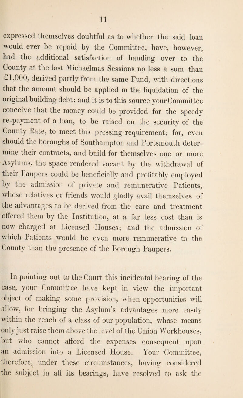 expressed themselves doubtful as to whether the said loan would ever be repaid by the Committee, have, however, had the additional satisfaction of handing over to the County at the last Michaelmas Sessions no less a sum than £1,000, derived partly from the same Fund, with directions that the amount should be applied in the liquidation of the original building debt; and it is to this source your Committee conceive that the money could be provided for the speedy re-payment of a loan, to be raised on the security of the County Kate, to meet this pressing requirement; for, even should the boroughs of Southampton and Portsmouth deter¬ mine their contracts, and build for themselves one or more Asylums, the space rendered vacant by the withdrawal of their Paupers could be beneficially and profitably employed by the admission of private and remunerative Patients, whose relatives or friends would gladly avail themselves of the advantages to be derived from the care and treatment offered them by the Institution, at a far less cost than is now charged at Licensed Houses; and the admission of which Patients would be even more remunerative to the County than the presence of the Borough Paupers. In pointing out to the Court this incidental bearing of the ease, your Committee have kept in view the important object of making some provision, when opportunities will allow, for bringing the Asylum’s advantages more easily within the reach of a class of our population, whose means only just raise them above the level of the Union Workhouses, but who cannot afford the expenses consequent upon an admission into a Licensed House. Your Committee, therefore, under these circumstances, having considered the subject in all its bearings, have resolved to ask the