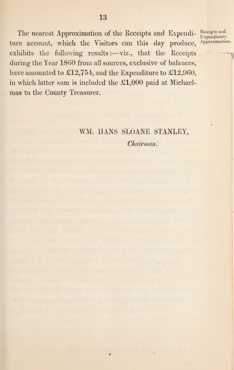 The nearest Approximation of the Receipts and Expendi¬ ture account, which the Visitors can this day produce, exhibits the following results:—viz., that the Receipts during the Year 1860 from all sources, exclusive of balances, have amounted to £12,751, and the Expenditure to £12,060, in which latter sum is included the £1,000 paid at Michael¬ mas to the County Treasurer. WM. HANS SLOANE STANLEY, Chairman. Receipts and Expenditure: Approximation.