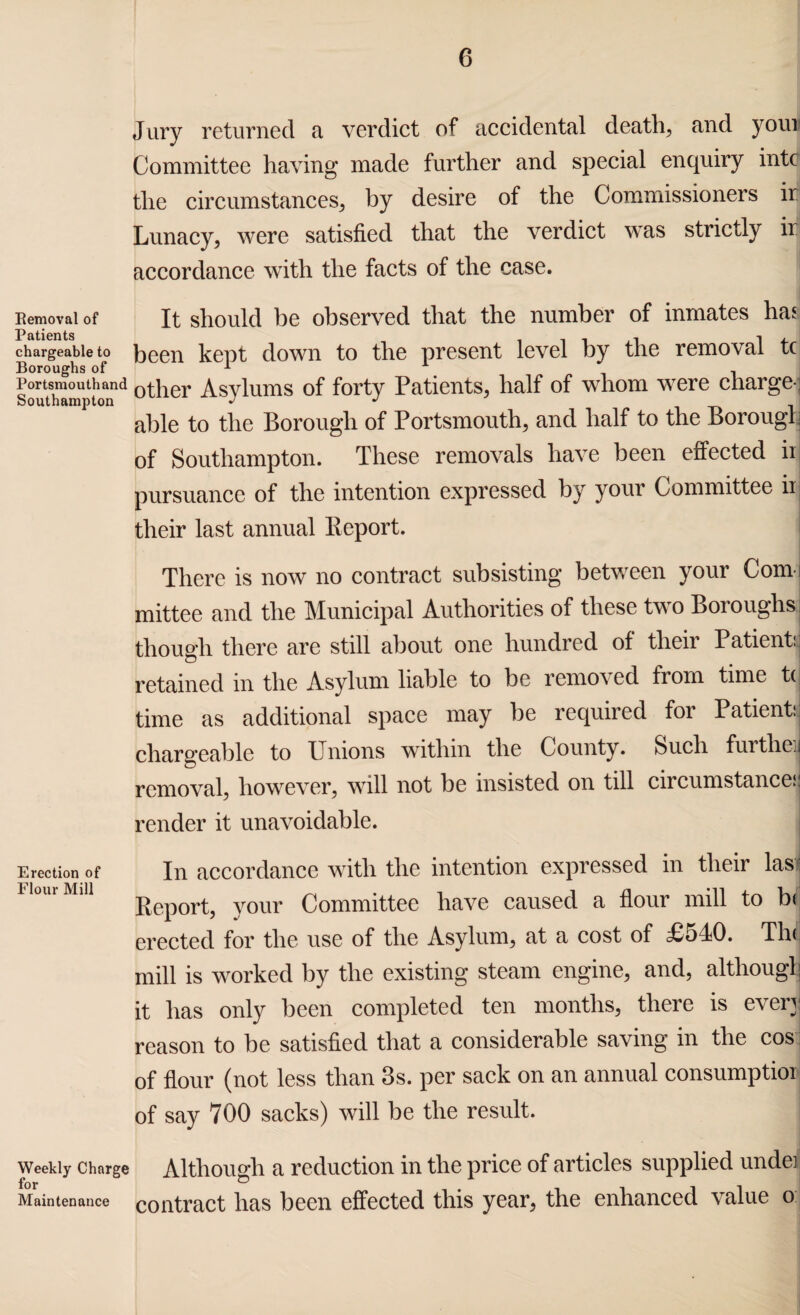 Jury returned a verdict of accidental deaths and your Committee having made further and special enquiry intc the circumstances, by desire of the Commissioners ir Lunacy, were satisfied that the verdict was strictly ii accordance with the facts of the case. Removal of It should be observed that the number of inmates has chargeable to been kept down to the present level by the removal tc Boroughs of 1 . Portsmouth and 0tqer Asylums of forty Patients, half of whom were charge-: Southampton J J able to the Borough of Portsmouth, and half to the Borough of Southampton. These removals have been effected ii pursuance of the intention expressed by your Committee ii their last annual Report. There is now no contract subsisting between your Conn mittee and the Municipal Authorities of these two Boroughs: though there are still about one hundred of their Patient:, retained in the Asylum liable to be removed from time t( time as additional space may be required for Patient:: chargeable to Unions within the County. Such further removal, however, will not be insisted on till circumstance^ render it unavoidable. Erection of In accordance with the intention expressed in their las: l om MlU Report, your Committee have caused a flour mill to b< erected for the use of the Asylum, at a cost of £540. Thi mill is worked by the existing steam engine, and, although it has only been completed ten months, there is ever]! reason to be satisfied that a considerable saving in the cos. of flour (not less than 3s. per sack on an annual consumption of say 700 sacks) will be the result. weekly charge Although a reduction in the price of articles supplied under Maintenance contract lias been effected this year, the enhanced value o