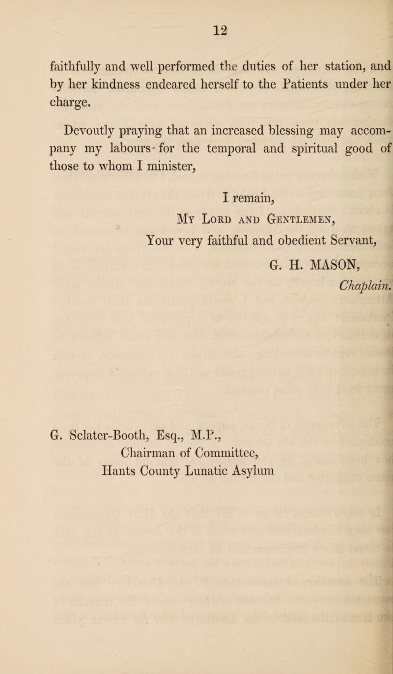 faithfully and well performed the duties of her station, and by her kindness endeared herself to the Patients under her charge. Devoutly praying that an increased blessing may accom¬ pany my labours* for the temporal and spiritual good of those to whom I minister. I remain, My Lord and Gentlemen, Your very faithful and obedient Servant, G. H. MASON, Chaplain. G. Sclater-Booth, Esq., M.P., Chairman of Committee, Hants County Lunatic Asylum
