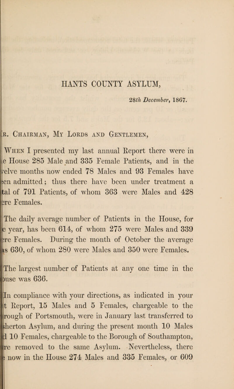 28tii December, 1867. r. Chairman, My Lords and Gentlemen, When I presented my last annual Report there were in e House 285 Male and 335 Female Patients, and in the reive months now ended 78 Males and 93 Females have :en admitted; thus there have been under treatment a tal of 791 Patients, of whom 363 were Males and 428 3re Females. The daily average number of Patients in the House, for s year, has been 614, of whom 275 were Males and 339 ire Females. During the month of October the average is 630, of whom 280 were Males and 350 were Females. The largest number of Patients at any one time in the )use was 636. In compliance with your directions, as indicated in your t Report, 15 Males and 5 Females, chargeable to the rough of Portsmouth, were in January last transferred to herton Asylum, and during the present month 10 Males d 10 Females, chargeable to the Borough of Southampton, tre removed to the same Asylum. Nevertheless, there now in the House 274 Males and 335 Females, or 609