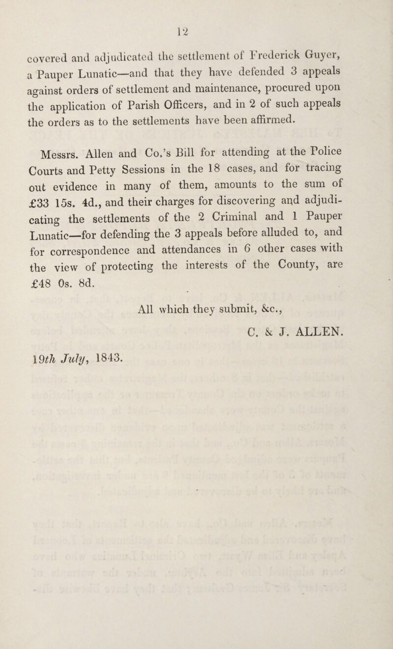 covered and adjudicated the settlement of I rederick Guyei, a Pauper Lunatic—and that they have defended 3 appeals against orders of settlement and maintenance, procured upon the application of Parish Officers, and in 2 of such appeals the orders as to the settlements have been affirmed. Messrs. Allen and Co.’s Bill for attending at the Police Courts and Petty Sessions in the 18 cases, and for tracing out evidence in many of them, amounts to the sum of £33 15s. 4d., and their charges for discovering and adjudi¬ cating the settlements of the 2 Criminal and 1 Pauper Lunatic—for defending the 3 appeals before alluded to, and for correspondence and attendances in 6 other cases with the view of protecting the interests of the County, are £48 Os. 8d. All which they submit, &c., C. & J. ALLEN. 19th July, 1843.