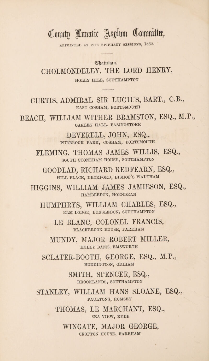 Countti funatit Isjjlmtt Committee, APPOINTED AT THE EPIPHANY SESSIONS, 1862. ©fjairman. CHOLMONDELEY, THE LORD HENRY, HOLLY HILL, SOUTHAMPTON CURTIS, ADMIRAL SIR LUCIUS, BART., C.B., EAST COSHAM, PORTSMOUTH BEACH, WILLIAM WITHER BRAMSTON, ESQ., M.P., OAKLEY HALL, BASINGSTOKE DEVERELL, JOHN, ESQ., PURBROOK PARK, COSHAM, PORTSMOUTH FLEMING, THOMAS JAMES WILLIS, ESQ., SOUTH STONEHAM HOUSE, SOUTHAMPTON GOODLAD, RICHARD REDFEARN, ESQ., HILL PLACE, DROXFORD, BISHOP’S WALTHAM HIGGINS, WILLIAM JAMES JAMIESON, ESQ., HAMBLEDON, HORNDEAN HUMPHRYS, WILLIAM CHARLES, ESQ., ELM LODGE, BURSLEDON, SOUTHAMPTON LE BLANC, COLONEL FRANCIS, BLACKBROOK HOUSE, FAREHAM MUNDY, MAJOR ROBERT MILLER, HOLLY BANK, EMSWORTH SCLATER-BOOTH, GEORGE, ESQ., M.P., HODDINGTON, ODIHAM SMITH, SPENCER, ESQ., RROOKLANDS, SOUTHAMPTON STANLEY, WILLIAM HANS SLOANE, ESQ., PAULTONS, ROMSEY THOMAS, LE MARCHANT, ESQ., SEA VIEW, RYDE WINGATE, MAJOR GEORGE, CROFTON HOUSE, FAREHAM