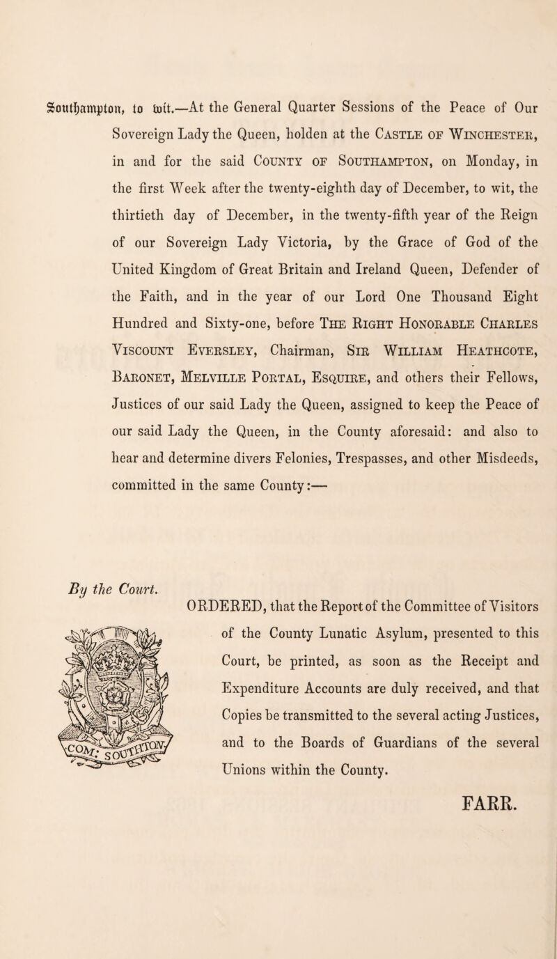 Southampton, to tint.—At the General Quarter Sessions of the Peace of Our Sovereign Lady the Queen, holden at the Castle of Winchester, in and for the said County of Southampton, on Monday, in the first Week after the twenty-eighth day of December, to wit, the thirtieth day of December, in the twenty-fifth year of the Reign of our Sovereign Lady Victoria, by the Grace of God of the United Kingdom of Great Britain and Ireland Queen, Defender of the Faith, and in the year of our Lord One Thousand Eight Hundred and Sixty-one, before The Right Honorable Charles Viscount Eversley, Chairman, Sir William Heathcote, Baronet, Melville Portal, Esquire, and others their Fellows, Justices of our said Lady the Queen, assigned to keep the Peace of our said Lady the Queen, in the County aforesaid: and also to hear and determine divers Felonies, Trespasses, and other Misdeeds, committed in the same County:— By the Court. ORDERED, that the Report of the Committee of Visitors of the County Lunatic Asylum, presented to this Court, be printed, as soon as the Receipt and Expenditure Accounts are duly received, and that Copies be transmitted to the several acting Justices, and to the Boards of Guardians of the several Unions within the County.