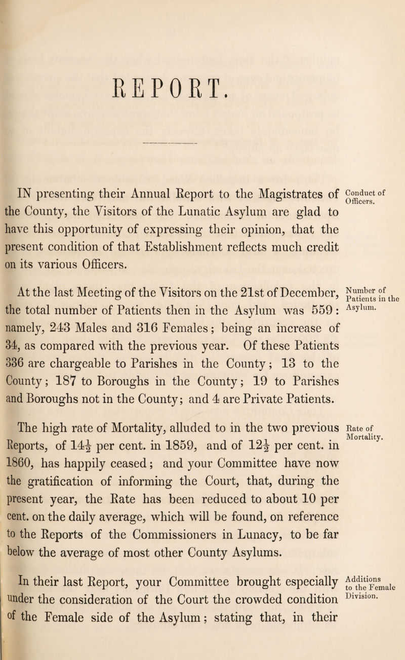 IN presenting their Annual Report to the Magistrates of the County, the Visitors of the Lunatic Asylum are glad to have this opportunity of expressing their opinion, that the present condition of that Establishment reflects much credit on its various Officers. At the last Meeting of the Visitors on the 21st of December, the total number of Patients then in the Asylum was 559 : namely, 243 Males and 316 Females; being an increase of 34, as compared with the previous year. Of these Patients 336 are chargeable to Parishes in the County; 13 to the County; 187 to Boroughs in the County; 19 to Parishes and Boroughs not in the County; and 4 are Private Patients. The high rate of Mortality, alluded to in the two previous Reports, of 14| per cent, in 1859, and of 12^ per cent, in 1860, has happily ceased; and your Committee have now the gratification of informing the Court, that, during the present year, the Rate has been reduced to about 10 per cent, on the daily average, which will be found, on reference to the Reports of the Commissioners in Lunacy, to be far below the average of most other County Asylums. In their last Report, your Committee brought especially under the consideration of the Court the crowded condition °f the Female side of the Asylum; stating that, in their Conduct of Officers. Number of Patients in the Asylum. Rate of Mortality. Additions to the Female Division.