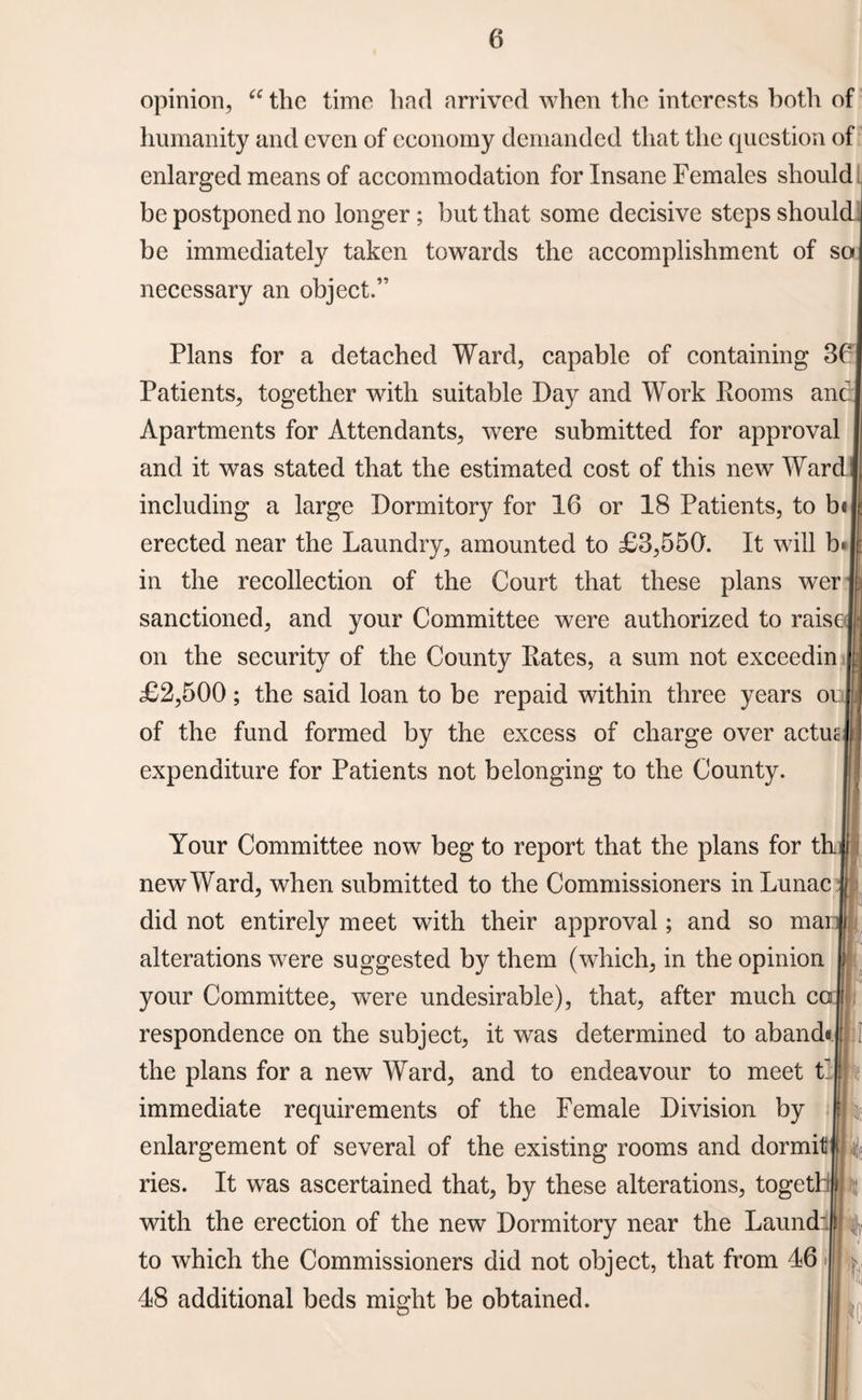 opinion, “ the time had arrived when the interests both of humanity and even of economy demanded that the question of enlarged means of accommodation for Insane Females should be postponed no longer ; but that some decisive steps should be immediately taken towards the accomplishment of so necessary an object. Plans for a detached Ward, capable of containing 36 Patients, together with suitable Day and Work Dooms anc Apartments for Attendants, were submitted for approval and it was stated that the estimated cost of this new Ward including a large Dormitory for 16 or 18 Patients, to b« erected near the Laundry, amounted to £3,550. It will b« in the recollection of the Court that these plans wer sanctioned, and your Committee were authorized to raise on the security of the County Rates, a sum not exceedin £2,500; the said loan to be repaid within three years oi of the fund formed by the excess of charge over actus expenditure for Patients not belonging to the County. Your Committee now beg to report that the plans for tl new Ward, when submitted to the Commissioners inLunac did not entirely meet with their approval; and so mai alterations were suggested by them (which, in the opinion your Committee, were undesirable), that, after much c( respondence on the subject, it was determined to abandd the plans for a new Ward, and to endeavour to meet t~| immediate requirements of the Female Division by enlargement of several of the existing rooms and dormil ries. It was ascertained that, by these alterations, togetl with the erection of the new Dormitory near the Laund' to which the Commissioners did not object, that from 46 ide 48 additional beds might be obtained.