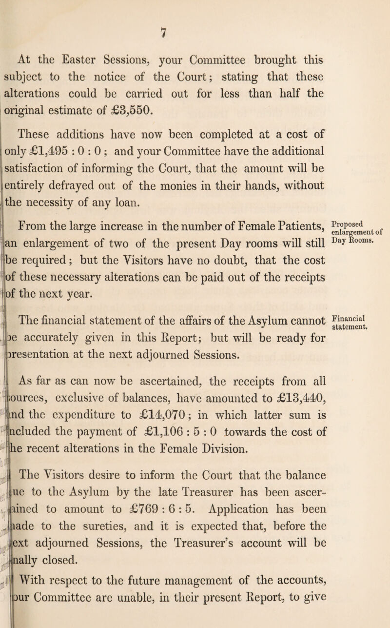 At the Easter Sessions, your Committee brought this subject to the notice of the Court; stating that these alterations could be carried out for less than half the original estimate of £8,550. These additions have now been completed at a cost of only £1,495 : 0 : 0 ; and your Committee have the additional satisfaction of informing the Court, that the amount will be entirely defrayed out of the monies in their hands, without the necessity of any loan. From the large increase in the number of Female Patients, an enlargement of two of the present Day rooms will still be required; but the Visitors have no doubt, that the cost of these necessary alterations can be paid out of the receipts of the next year. The financial statement of the affairs of the Asylum cannot 3e accurately given in this Eeport; but will be ready for aresentation at the next adjourned Sessions. As far as can now be ascertained, the receipts from all ources, exclusive of balances, have amounted to £18,440, nd the expenditure to £14,070; in which latter sum is ncluded the payment of £1,106 : 5 : 0 towards the cost of he recent alterations in the Female Division. U is& eet h 0 to?1 P The Visitors desire to inform the Court that the balance ue to the Asylum by the late Treasurer has been ascer- ained to amount to £769 : 6 : 5. Application has been lade to the sureties, and it is expected that, before the ext adjourned Sessions, the Treasurer’s account will be nally closed. With respect to the future management of the accounts, bur Committee are unable, in their present Eeport, to give Proposed enlargement of Day Booms. Financial statement.