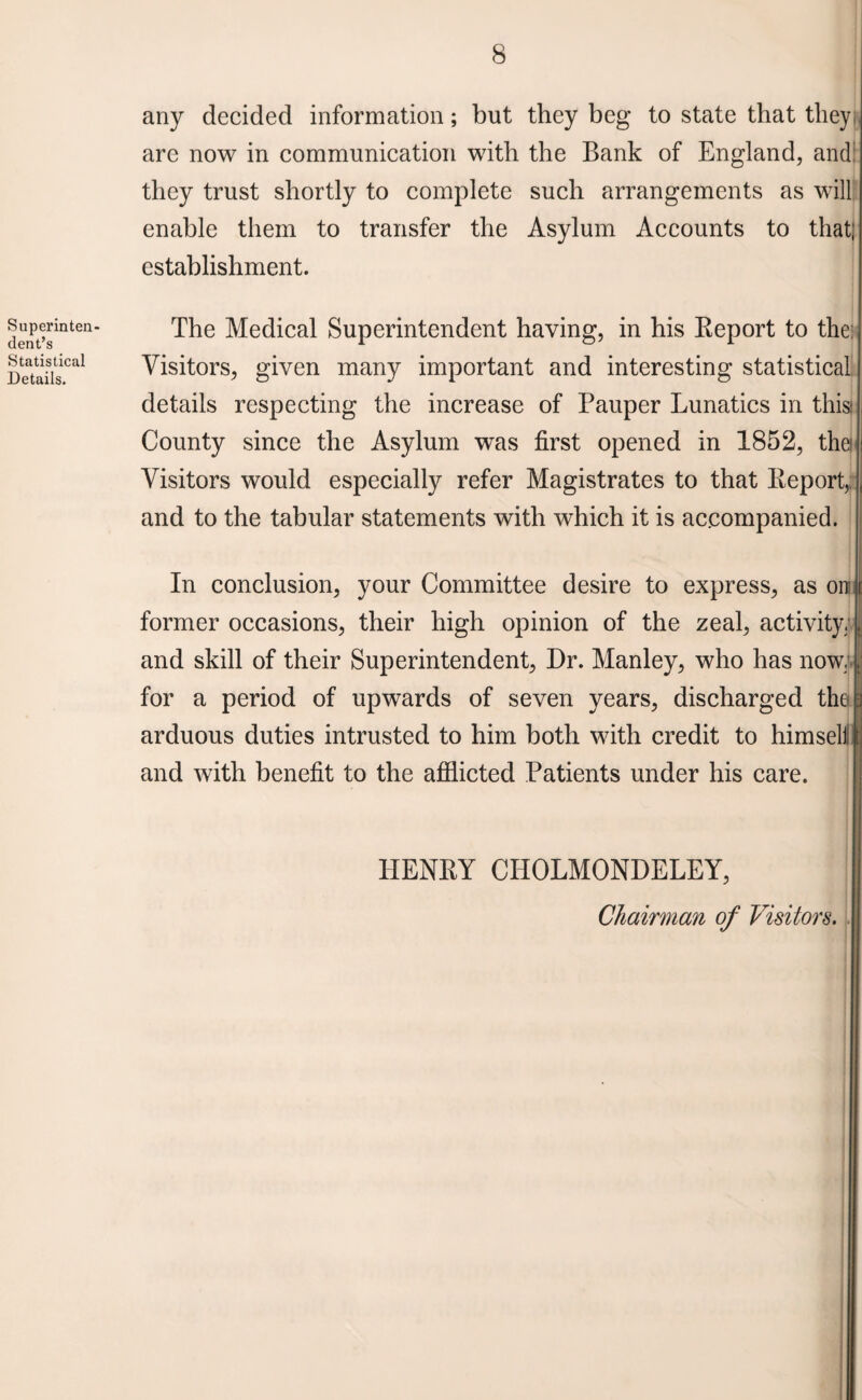 Superinten¬ dent’s Statistical Details. any decided information; but they beg to state that they, are now in communication with the Bank of England, and. they trust shortly to complete such arrangements as will enable them to transfer the Asylum Accounts to that; establishment. The Medical Superintendent having, in his Keport to the: Visitors, given many important and interesting statistical details respecting the increase of Pauper Lunatics in this: County since the Asylum was first opened in 1852, thei Visitors would especially refer Magistrates to that Keport,: and to the tabular statements with which it is accompanied. In conclusion, your Committee desire to express, as on former occasions, their high opinion of the zeal, activity, and skill of their Superintendent, Dr. Manley, who has now. for a period of upwards of seven years, discharged the arduous duties intrusted to him both with credit to himseli and with benefit to the afflicted Patients under his care. HENKY CIIOLMONDELEY, Chairman of Visitors.