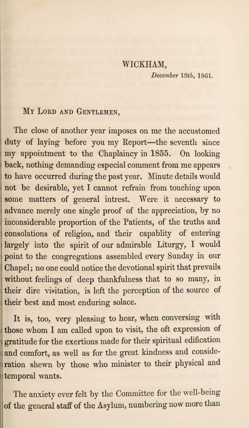 WICKHAM, December 19 th, 18G1. My Lord and Gentlemen, The close of another year imposes on me the accustomed duty of laying before you my Report—the seventh since my appointment to the Chaplaincy in 1855. On looking back; nothing demanding especial comment from me appears to have occurred during the past year. Minute details would not be desirable, yet I cannot refrain from touching upon : some matters of general intrest. Were it necessary to advance merely one single proof of the appreciation, by no inconsiderable proportion of the Patients, of the truths and consolations of religion, and their capablity of entering largely into the spirit of our admirable Liturgy, I would point to the congregations assembled every Sunday in our Chapel; no one could notice the devotional spirit that prevails without feelings of deep thankfulness that to so many, in their dire visitation, is left the perception of the source of their best and most enduring solace. i It is, too, very pleasing to hear, when conversing with, those whom I am called upon to visit, the oft expression of gratitude for the exertions made for their spiritual edification and comfort, as well as for the great kindness and conside¬ ration shewn by those who minister to their physical and temporal wants. The anxiety ever felt by the Committee for the well-being of the general staff of the Asylum, numbering now more than