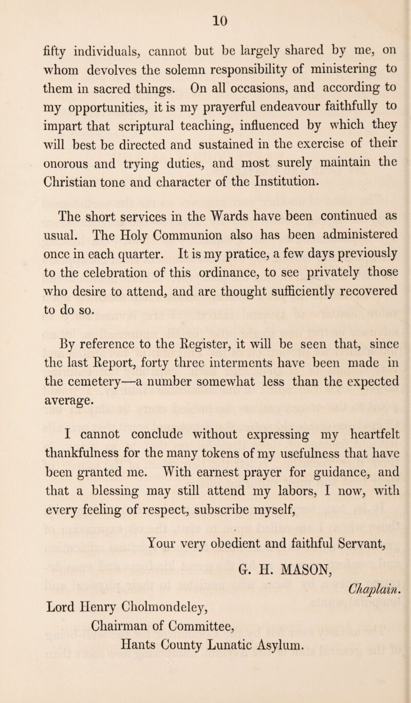 fifty individuals, cannot but be largely shared by me, on whom devolves the solemn responsibility of ministering to them in sacred things. On all occasions, and according to my opportunities, it is my prayerful endeavour faithfully to impart that scriptural teaching, influenced by which they will best be directed and sustained in the exercise of their onorous and trying duties, and most surely maintain the Christian tone and character of the Institution. The short services in the Wards have been continued as usual. The Holy Communion also has been administered once in each quarter. It is my pratice, a few days previously to the celebration of this ordinance, to see privately those who desire to attend, and are thought sufficiently recovered to do so. By reference to the Register, it will be seen that, since the last Report, forty three interments have been made in the cemetery—a number somewhat less than the expected average. I cannot conclude without expressing my heartfelt thankfulness for the many tokens of my usefulness that have been granted me. With earnest prayer for guidance, and that a blessing may still attend my labors, I now, with every feeling of respect, subscribe myself, Your very obedient and faithful Servant, G. H. MASON, Lord Henry Cholmondeley, Chairman of Committee, Hants County Lunatic Asylum.