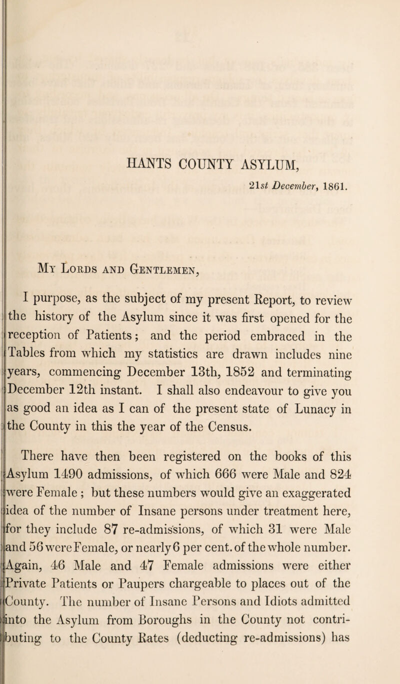 21 st December, 1861. My Lords and Gentlemen, I purpose, as the subject of my present Report, to review the history of the Asylum since it was first opened for the reception of Patients; and the period embraced in the Tables from which my statistics are drawn includes nine years, commencing December 13th, 1852 and terminating December 12th instant. I shall also endeavour to give you as good an idea as I can of the present state of Lunacy in the County in this the year of the Census. There have then been registered on the books of this Asylum 1490 admissions, of which 666 were Male and 824 were Female ; but these numbers would give an exaggerated idea of the number of Insane persons under treatment here, for they include 87 re-admis'sions, of which 31 were Male and 56 were Female, or nearly 6 per cent, of the whole number. Again, 46 Male and 47 Female admissions were either Private Patients or Paupers chargeable to places out of the f County. The number of Insane Persons and Idiots admitted j into the Asylum from Boroughs in the County not contri- ijbuting to the County Rates (deducting re-admissions) has