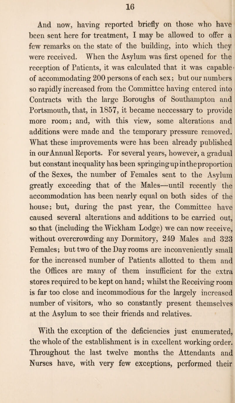 And now, having reported briefly on those who have been sent here for treatment, I may be allowed to offer a few remarks on the state of the building, into which they were received. When the Asylum was first opened for the reception of Patients, it was calculated that it was capable • of accommodating 200 persons of each sex; but our numbers so rapidly increased from the Committee having entered into Contracts with the large Boroughs of Southampton and Portsmouth, that, in 1857, it became neccessary to provide more room; and, with this view, some alterations and additions were made and the temporary pressure removed. What these improvements were has been already published in our Annual Reports. For several years, however, a gradual but constant inequality has been springingupintheproportion of the Sexes, the number of Females sent to the Asylum greatly exceeding that of the Males—until recently the accommodation has been nearly equal on both sides of the house; but, during the past year, the Committee have caused several alterations and additions to be carried out, so that (including the Wickham Lodge) we can now receive, without overcrowding any Dormitory, 249 Males and 328 Females; but two of the Day rooms are inconveniently small for the increased number of Patients allotted to them and the Offices are many of them insufficient for the extra stores required to be kept on hand; whilst the Receiving room is far too close and incommodious for the largely increased number of visitors, who so constantly present themselves at the Asylum to see their friends and relatives. With the exception of the deficiencies just enumerated, the whole of the establishment is in excellent working order. Throughout the last twelve months the Attendants and Nurses have, with very few exceptions, performed their