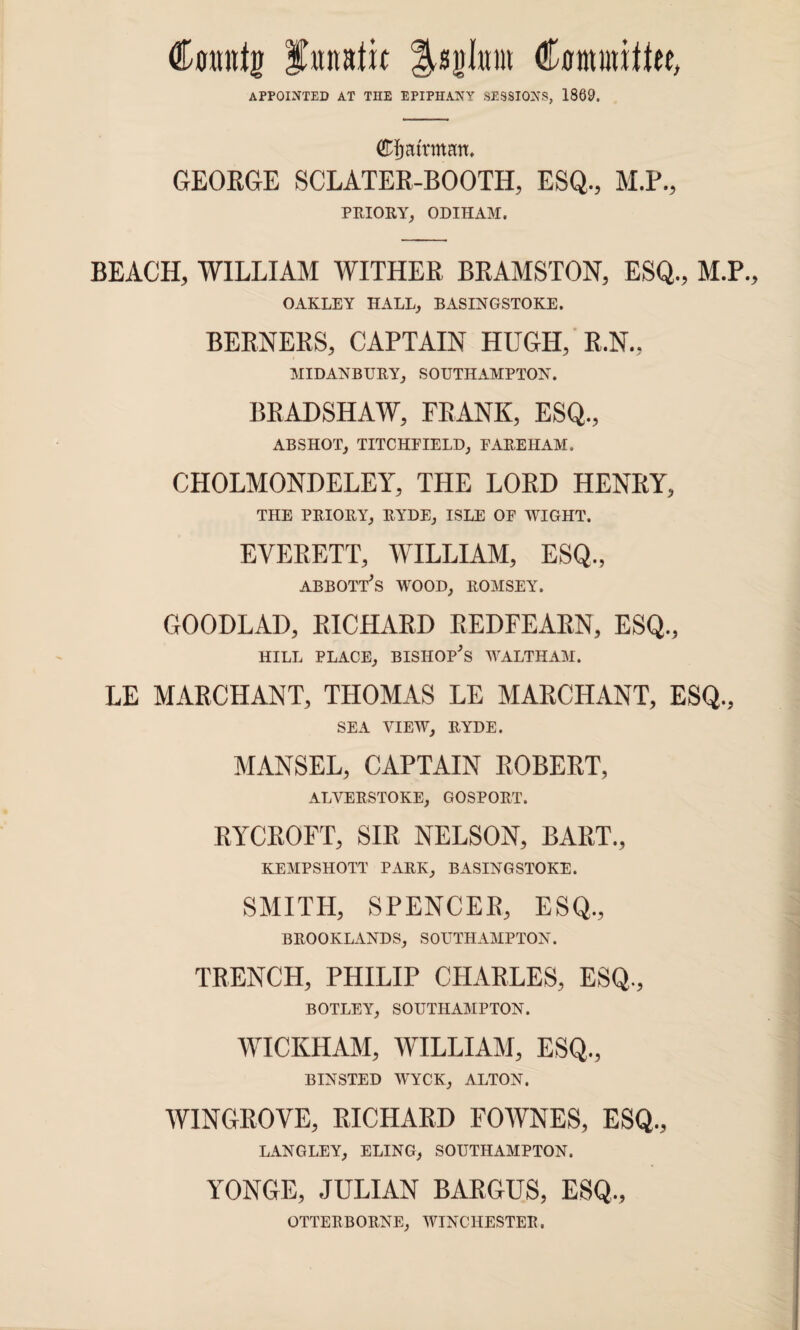 Counts Iwtttttit jBjInm Committee, APPOINTED AT TIIE EPIPHANY SESSIONS, 1869. Cfjattmau. GEORGE SCLATER-BOOTH, ESQ., M.P., PRIORY, ODIHAM. BEACH, WILLIAM WITHER BRAMSTON, ESQ., M.P. OAKLEY HALL, BASINGSTOKE. BERNERS, CAPTAIN HUGH, R.N., MIDANBURY, SOUTHAMPTON. BRADSHAW, FRANK, ESQ., ABSHOT, TITCHFIELD, EAREHAM. CHOLMONDELEY, THE LORD HENRY, THE PRIORY, RYDE, ISLE OF WIGHT. EVERETT, WILLIAM, ESQ., abbott's wood, romsey. GOODLAD, RICHARD REDFEARN, ESQ., HILL PLACE, BISHOP'S WALTHAM. LE MARCHANT, THOMAS LE MARCHANT, ESQ., SEA VIEW, RYDE. MANSEL, CAPTAIN ROBERT, ALVERSTOKE, GOSPORT. RYCROFT, SIR NELSON, BART., KEMPSHOTT PARK, BASINGSTOKE. SMITH, SPENCER, ESQ,, BROOKLANDS, SOUTHAMPTON. TRENCH, PHILIP CHARLES, ESQ., BOTLEY, SOUTHAMPTON. WICKHAM, WILLIAM, ESQ., BINSTED WYCK, ALTON. WINGROVE, RICHARD FOWNES, ESQ., LANGLEY, ELING, SOUTHAMPTON. YONGE, JULIAN BARGUS, ESQ,, OTTERBORNE, WINCHESTER.