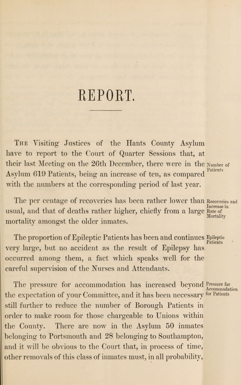 The Visiting Justices of the Hants County Asylum have to report to the Court of Quarter Sessions that, at their last Meeting on the 26th December, there were in the Number of Asylum 619 Patients, being an increase of ten, as compared with the numbers at the corresponding period of last year. The per centage of recoveries has been rather lower than Recoveries and Increase in usual, and that of deaths rather higher, chiefly from a large Rate of & 5 J & Mortality mortality amongst the older inmates. The proportion of Epileptic Patients has been and. continues Epileptic very large, but no accident as the result of Epilepsy has occurred among them, a fact which speaks well for the careful supervision of the Nurses and Attendants. The pressure for accommodation has increased beyond fissure for 1 * Accommodation the expectation of your Committee, and it has been necessaryfor Patients still further to reduce the number of Borough Patients in order to make room for those chargeable to Unions within the County. There are now in the Asylum 50 inmates belonging to Portsmouth and 28 belonging to Southampton, and it will be obvious to the Court that, in process of time, other removals of this class of inmates must, in all probability,
