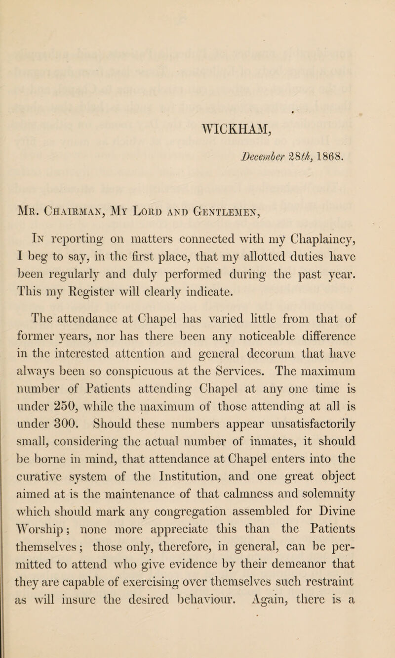 WICKHAM, December %8th} 1868. Mr. Chairman, My Lord and Gentlemen, In reporting on matters connected with my Chaplaincy, I beg to say, in the first place, that my allotted duties have been regularly and duly performed during the past year. This my Register will clearly indicate. The attendance at Chapel has varied little from that of former years, nor has there been any noticeable difference in the interested attention and general decorum that have always been so conspicuous at the Services. The maximum number of Patients attending Chapel at any one time is under 250, while the maximum of those attending at all is under 300. Should these numbers appear unsatisfactorily small, considering the actual number of inmates, it should be borne in mind, that attendance at Chapel enters into the curative system of the Institution, and one great object aimed at is the maintenance of that calmness and solemnity which should mark any congregation assembled for Divine Worship; none more appreciate this than the Patients themselves; those only, therefore, in general, can be per¬ mitted to attend who give evidence by their demeanor that they are capable of exercising over themselves such restraint as will insure the desired behaviour. Again, there is a
