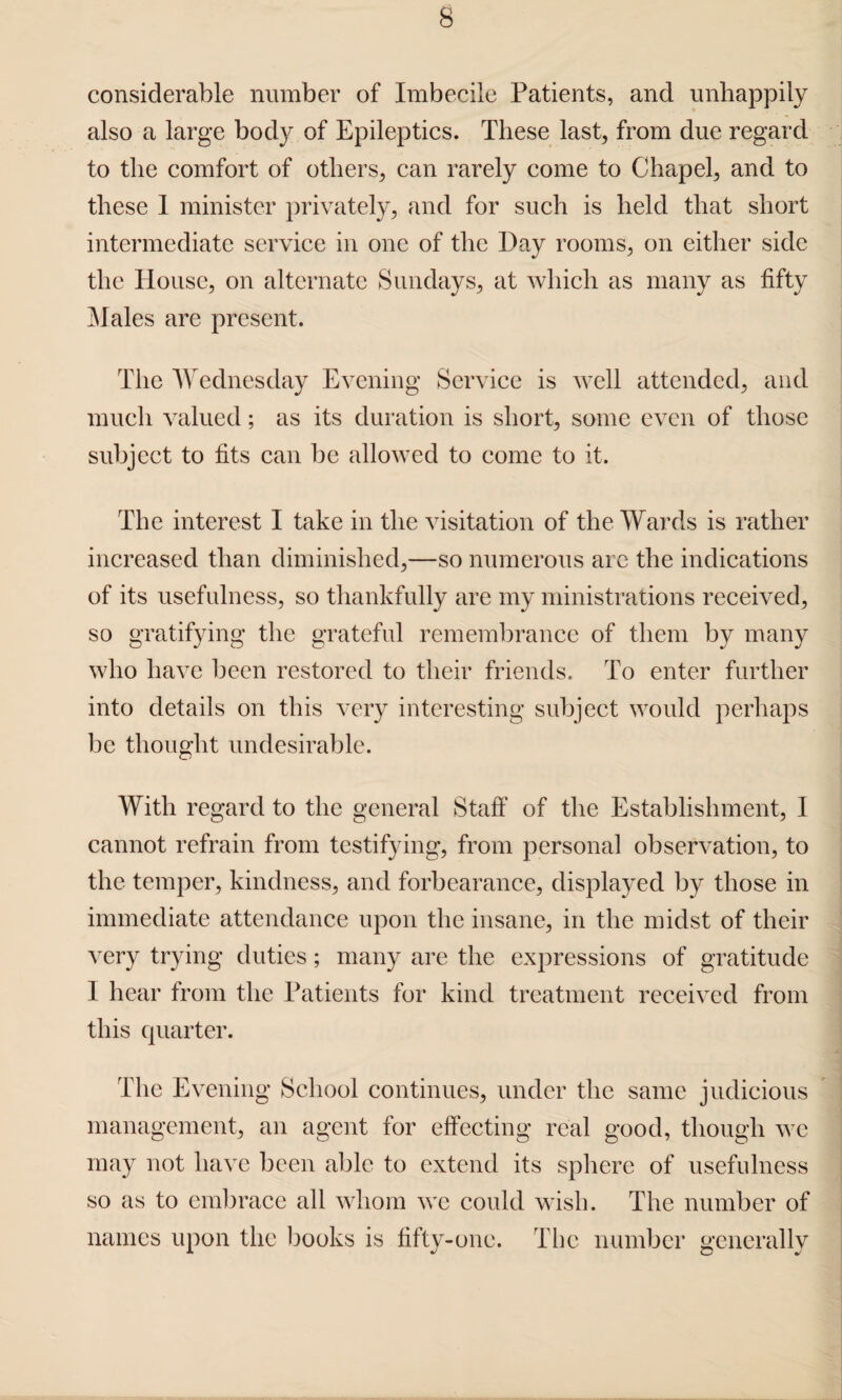 considerable number of Imbecile Patients, and unhappily also a large body of Epileptics. These last, from due regard to the comfort of others,, can rarely come to Chapel, and to these 1 minister privately, and for such is held that short intermediate service in one of the Day rooms, on either side the House, on alternate Sundays, at which as many as fifty Males are present. The Wednesday Evening Service is well attended, and much valued; as its duration is short, some even of those subject to fits can be allowed to come to it. The interest I take in the visitation of the Wards is rather increased than diminished,—so numerous are the indications of its usefulness, so thankfully are my ministrations received, so gratifying the grateful remembrance of them by many who have been restored to their friends. To enter further into details on this very interesting subject would perhaps be thought undesirable. With regard to the general Staff of the Establishment, 1 cannot refrain from testifying, from personal observation, to the temper, kindness, and forbearance, displayed by those in immediate attendance upon the insane, in the midst of their very trying duties; many are the expressions of gratitude 1 hear from the Patients for kind treatment received from this quarter. The Evening School continues, under the same judicious management, an agent for effecting real good, though we may not have been able to extend its sphere of usefulness so as to embrace all whom we could wish. The number of names upon the books is fifty-one. The number generally