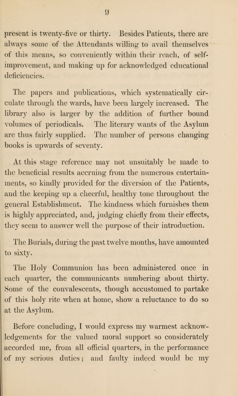 present is twenty-five or thirty. Besides Patients, there are always some of the Attendants willing to avail themselves of this means, so conveniently within their reach, of self- improvement, and making up for acknowledged educational deficiencies. The papers and publications, which systematically cir¬ culate through the wards, have been largely increased. The library also is larger by the addition of further bound volumes of periodicals. The literary wants of the Asylum are thus fairly supplied. The number of persons changing books is upwards of seventy. At this stage reference may not unsuitably be made to the beneficial results accruing from the numerous entertain¬ ments, so kindly provided for the diversion of the Patients, and the keeping up a cheerful, healthy tone throughout the general Establishment. The kindness which furnishes them is highly appreciated, and, judging chiefly from their effects, they seem to answer well the purpose of their introduction. The Burials, during the past twelve months, have amounted to sixty. The Holy Communion has been administered once in each quarter, the communicants numbering about thirty. Some of the convalescents, though accustomed to partake of this holy rite when at home, show a reluctance to do so at the Asylum. Before concluding, I would express my warmest acknow¬ ledgements for the valued moral support so considerately accorded me, from all official quarters, in the performance of my serious duties; and faulty indeed would be my