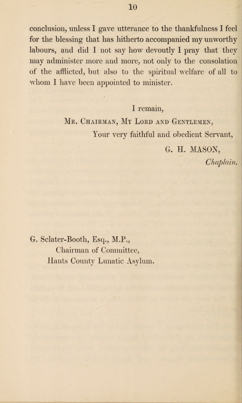 conclusion, unless I gave utterance to the thankfulness I feel for the blessing that has hitherto accompanied my unworthy labours, and did I not say how devoutly I pray that they may administer more and more, not only to the consolation of the afflicted, but also to the spiritual welfare of all to whom I have been appointed to minister. I remain, Mr. Chairman, My Lord and Gentlemen, Your very faithful and obedient Servant, G. H. MASON, Chaplain. G. Sclater-Bootli, Esq., M.P., Chairman of Committee, Hants County Lunatic Asylum.
