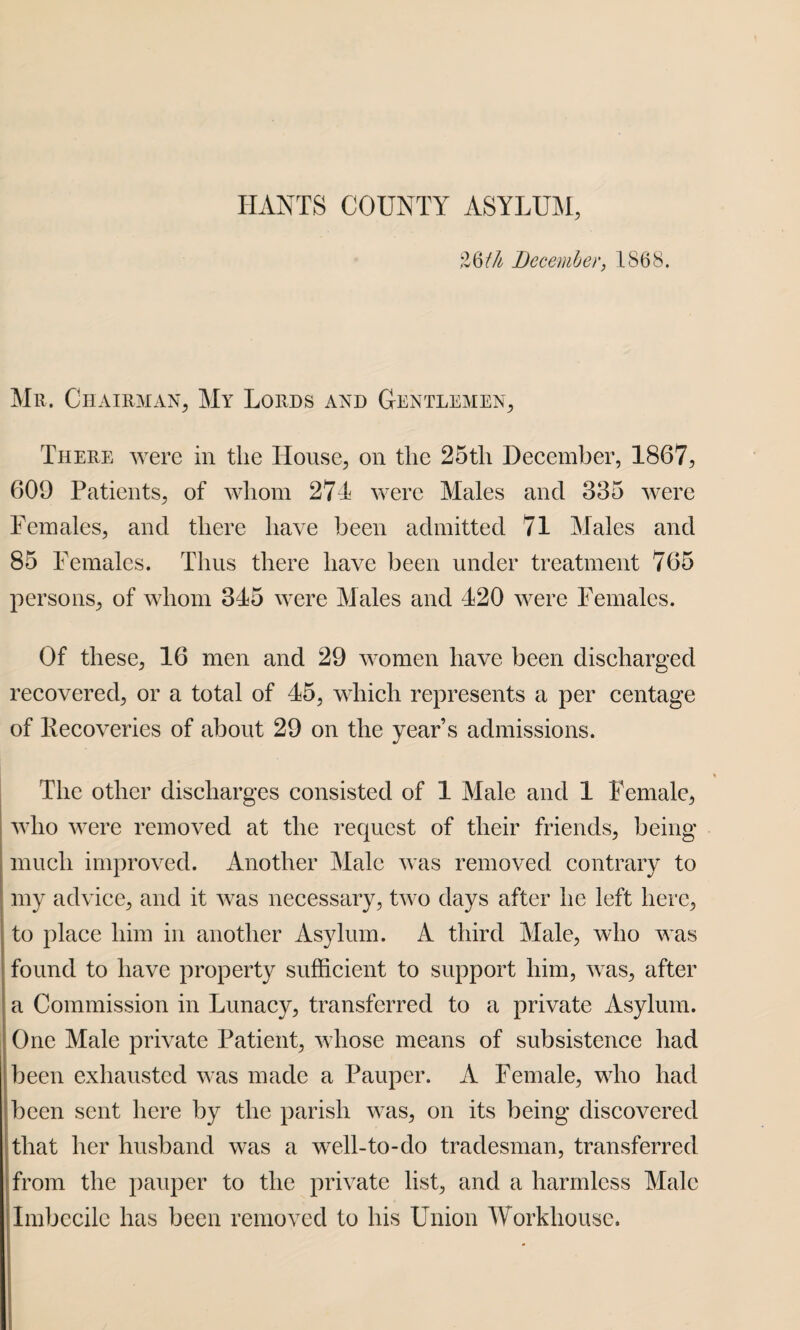 %§th December, 1868. Mr. Chairman, My Lords and Gentlemen, There were in the House, on the 25tli December, 1867, 609 Patients, of whom 271 were Males and 335 were Females, and there have been admitted 71 Males and 85 Females. Thus there have been under treatment 765 persons, of whom 315 were Males and 120 were Females. Of these, 16 men and 29 women have been discharged recovered, or a total of 15, which represents a per centage of Kecoveries of about 29 on the year’s admissions. The other discharges consisted of 1 Male and 1 Female, who were removed at the request of their friends, being much improved. Another Male was removed contrary to my advice, and it was necessary, two days after he left here, to place him in another Asylum. A third Male, who was found to have property sufficient to support him, was, after a Commission in Lunacy, transferred to a private Asylum. One Male private Patient, whose means of subsistence had been exhausted was made a Pauper. A Female, who had been sent here by the parish was, on its being discovered that her husband was a well-to-do tradesman, transferred from the pauper to the private list, and a harmless Male Imbecile has been removed to his Union Workhouse.