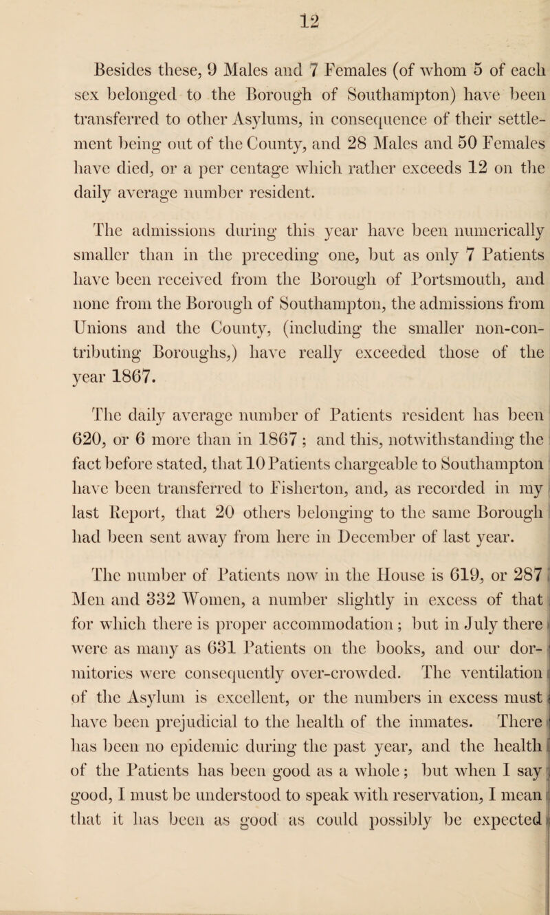Besides these, 9 Males and 7 Females (of whom 5 of each sex belonged to the Borough of Southampton) have been transferred to other Asylums, in consequence of their settle¬ ment being out of the County, and 28 Males and 50 Females have died, or a per centage which rather exceeds 12 on the daily average number resident. The admissions during this year have been numerically smaller than in the preceding one, but as only 7 Patients have been received from the Borough of Portsmouth, and none from the Borough of Southampton, the admissions from Unions and the County, (including the smaller non-con¬ tributing Boroughs,) have really exceeded those of the year 1867. The daily average number of Patients resident has been 620, or 6 more than in 1867 ; and this, notwithstanding the fact before stated, that 10 Patients chargeable to Southampton have been transferred to Fisherton, and, as recorded in my last Report, that 20 others belonging to the same Borough had been sent away from here in December of last year. The number of Patients now in the House is 619, or 287 S Men and 332 Women, a number slightly in excess of that . for which there is proper accommodation; but in July there * were as many as 631 Patients on the books, and our dor¬ mitories were consequently over-crowded. The ventilation of the Asylum is excellent, or the numbers in excess must have been prejudicial to the health of the inmates. There : ! has been no epidemic during the past year, and the health of the Patients has been good as a whole; but when I say good, I must be understood to speak with reservation, I mean that it has been as good as could possibly be expected