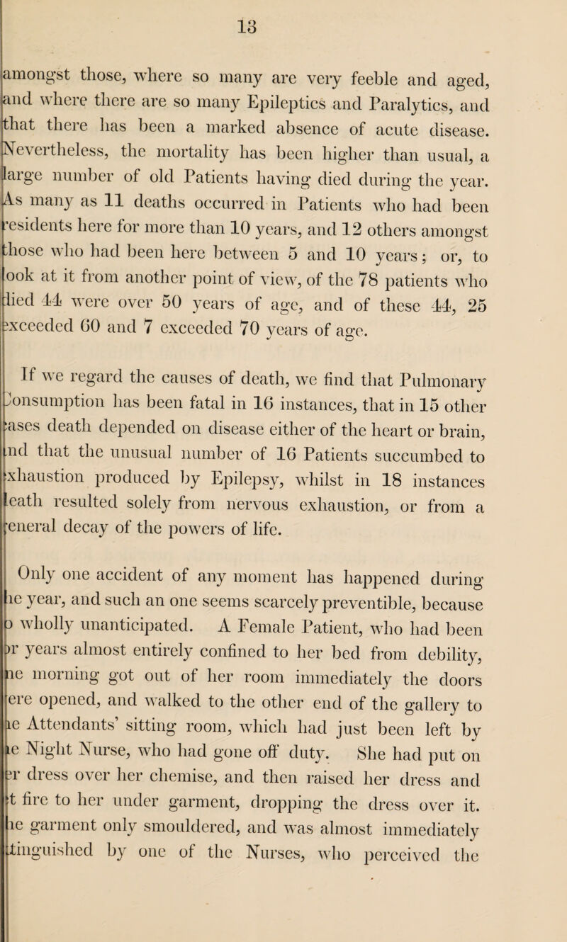 amongst those, where so many are very feeble and aged, and where there are so many Epileptics and Paralytics, and that there has been a marked absence of acute disease. Nevertheless, the mortality has been higher than usual, a iaige number of old Patients having died during the year, is many as 11 deaths occurred in Patients who had been esidents here for more than 10 years, and 12 others amongst liose who had been here between 5 and 10 years; or, to ook at it from another point of view, of the 78 patients who died 44 were over 50 years of age, and of these 44, 25 exceeded GO and 7 exceeded 70 years of ao-e. If v e regard the causes of death, we find that Pulmonary Consumption has been fatal in 16 instances, that in 15 other :ases death depended on disease either of the heart or brain, .nd that the unusual number of 16 Patients succumbed to xhaustion produced by Epilepsy, whilst in 18 instances eatli resulted solely from nervous exhaustion, or from a eneral decay of the powers of life. Only one accident of any moment has happened during le year, and such an one seems scarcely preventible, because o wholly unanticipated. A Female Patient, who had been Dr years almost entirely confined to her bed from debility, ae morning got out of her room immediately the doors ere opened, and walked to the other end of the gallery to De Attendants’ sitting room, which had just been left by e Night Nurse, who had gone off duty. She had put on ?i di ess over her chemise, and then raised her dress and it fire to her under garment, dropping the dress over it. le garment only smouldered, and was almost immediately tinguished by one of the Nurses, who perceived the