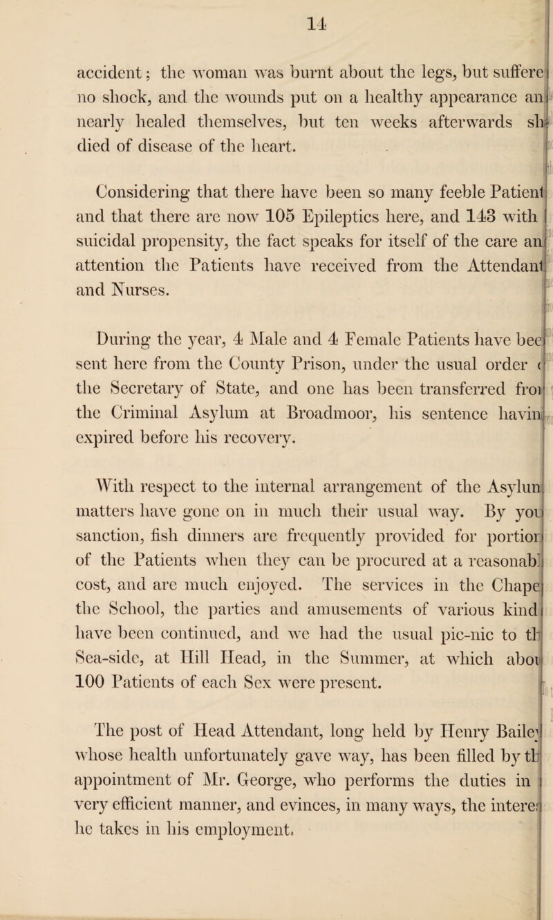 accident; the woman was burnt about the legs, but suffere no shock, and the wounds put on a healthy appearance an nearly healed themselves, but ten weeks afterwards sh died of disease of the heart. i Considering that there have been so many feeble Patient and that there are now 105 Epileptics here, and 143 with suicidal propensity, the fact speaks for itself of the care an attention the Patients have received from the Attendant and Nurses. i During the year, 4 Male and 4 Female Patients have bee) sent here from the County Prison, under the usual order <■ the Secretary of State, and one has been transferred froij the Criminal Asylum at Broadmoor, his sentence havin expired before his recovery. With respect to the internal arrangement of the Asylun matters have gone on in much their usual way. By yoi sanction, fish dinners are frequently provided for portior of the Patients when they can be procured at a reasonabl cost, and are much enjoyed. The services in the Chape the School, the parties and amusements of various kind have been continued, and we had the usual pic-nic to tl: Sea-side, at Hill Head, in the Summer, at which aboi 100 Patients of each Sex were present. tot The post of Head Attendant, long held by Henry Bade1 whose health unfortunately gave way, has been filled by tl: appointment of Mr. George, who performs the duties in very efficient manner, and evinces, in many ways, the interer he takes in his employment.