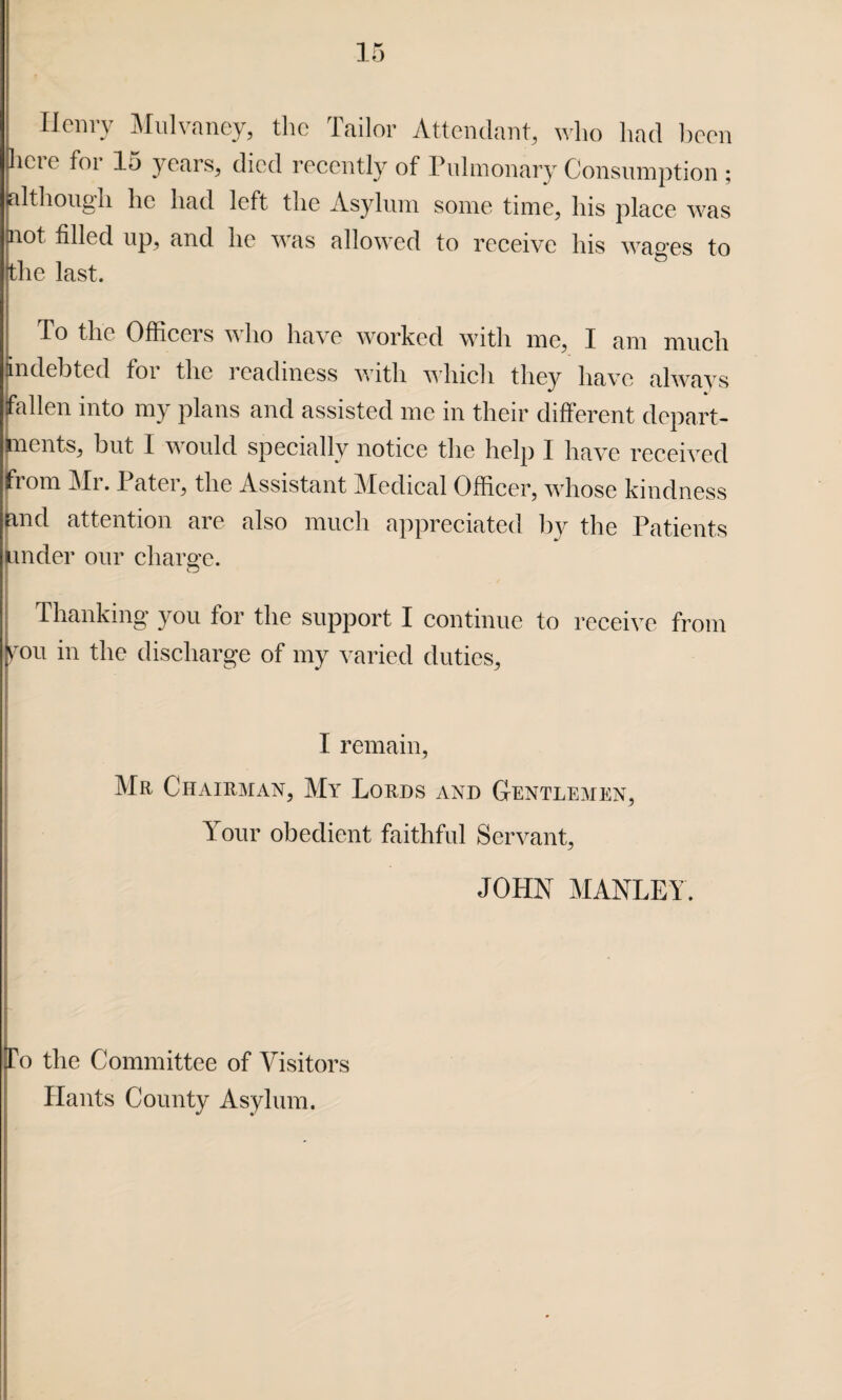 Henry Mulvaney, the Tailor Attendant, who had been here for 15 years, died recently of Pulmonary Consumption ; although he had left the Asylum some time, his place was not filled up, and he was allowed to receive his wages to (the last. lo the Officers who have worked with me, I am much indebted foi the i eadmess with which they have always fallen into my plans and assisted me in their different depart¬ ments, but I would specially notice the help I have received (from Mr. Pater, the Assistant Medical Officer, whose kindness and attention are also much appreciated by the Patients Under our charge. Thanking you for the support I continue to receive from fou in the discharge of my varied duties, I remain, . Mr Chairman, My Lords and Gentlemen, Your obedient faithful Servant, JOHN MANLEY. To the Committee of Visitors Hants County Asylum.