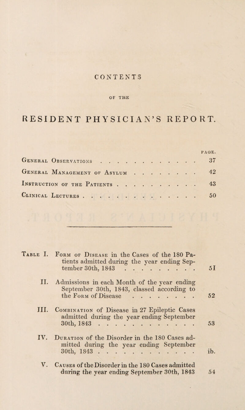 CONTENTS OF THE RESIDENT PHYSICIAN’S REPORT. PAGE. General Observations. 37 General Management of Asylum. 42 Instruction of the Patients. 43 Clinical Lectures . 50 Table I. Form of Disease in the Cases of the 180 Pa¬ tients admitted during the year ending Sep¬ tember 30th, 1843 51 II. Admissions in each Month of the year ending September 30th, 1843, classed according to the Form of Disease . 52 III. Combination of Disease hi 27 Epileptic Cases admitted during the year ending September 30th, 1843 . . . .. 53 IV. Duration of the Disorder in the 180 Cases ad¬ mitted during the year ending September 30th, 1843 . ib. V. Causes of the Disorder in the 180 Cases admitted during the year ending September 30th, 1843 54