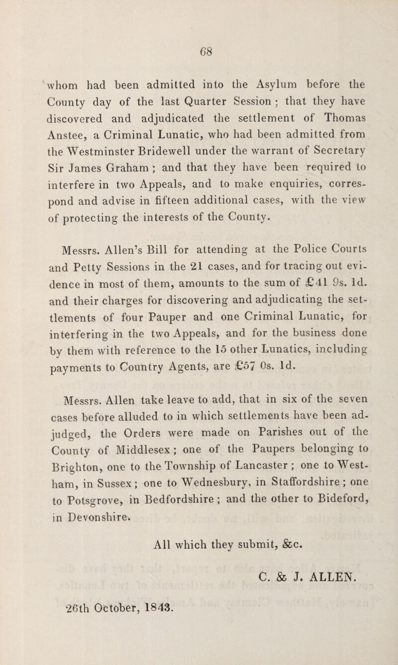 68 whom had been admitted into the Asylum before the County day of the last Quarter Session ; that they have discovered and adjudicated the settlement of Thomas Anstee, a Criminal Lunatic, who had been admitted from the Westminster Bridewell under the warrant of Secretary Sir James Graham ; and that they have been required to interfere in two Appeals, and to make enquiries, corres¬ pond and advise in fifteen additional cases, with the view of protecting the interests of the County. Messrs. Allen’s Bill for attending at the Police Courts and Petty Sessions in the 21 cases, and for tracing out evi¬ dence in most of them, amounts to the sum of £41 9s. Id. and their charges for discovering and adjudicating the set¬ tlements of four Pauper and one Criminal Lunatic, for interfering in the two Appeals, and for the business done by them with reference to the 15 other Lunatics, including payments to Country Agents, are £57 Os. Id. Messrs. Allen take leave to add, that in six of the seven cases before alluded to in which settlements have been ad¬ judged, the Orders were made on Parishes out of the County of Middlesex; one of the Paupers belonging to Brighton, one to the Township of Lancaster ; one to West- ham, in Sussex; one to Wednesbury, in Staffordshire; one to Potsgrove, in Bedfordshire ; and the other to Bideford, in Devonshire* All which they submit, &c. C. & J. ALLEN. 26th October, 1843.