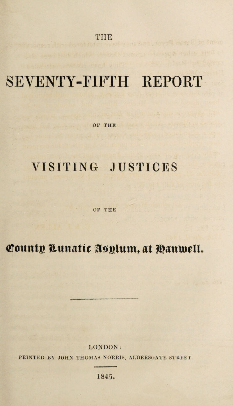 THE SEVENTY-FIFTH REPORT OF THE VISITING JUSTICES OF THE founts Hunatic asylum, at ?I>aittofU. LONDON: PRINTED BY JOHN THOMAS NORRIS, ALDERSGATE STREET. 1845,