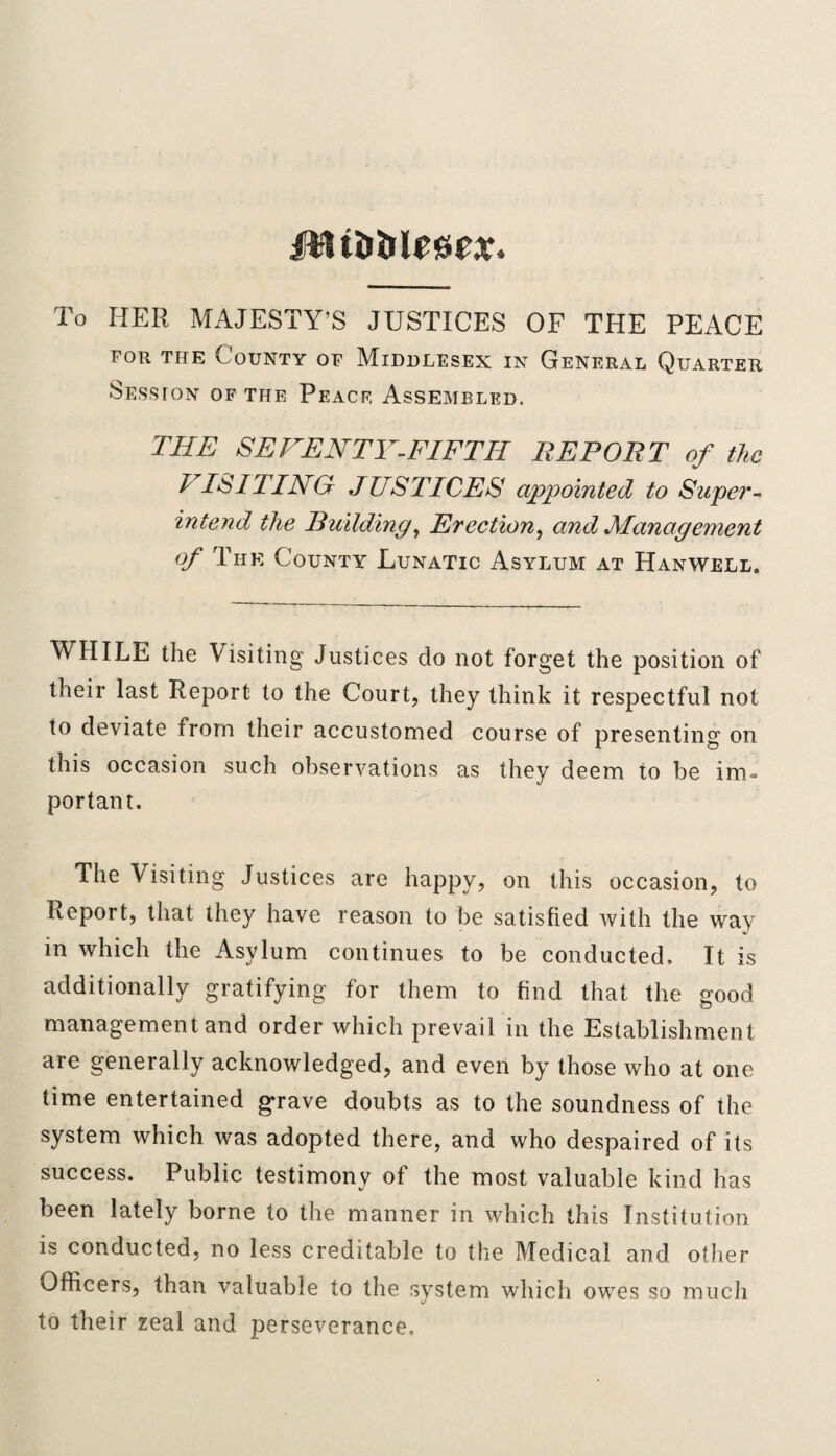 jtUDtilrsic.t. To HER MAJESTY’S JUSTICES OF THE PEACE for the County of Middlesex in General Quarter Session of the Peace Assembled. THE SEVENTY-FIFTH REPORT of the h IS I TING JUSTICES appointed to Super¬ intend the Building, Erection, and Management of The County Lunatic Asylum at Hanwell. WHILE the Visiting Justices do not forget the position of their last Report to the Court, they think it respectful not to deviate from their accustomed course of presenting on this occasion such observations as they deem to be im¬ portant. The Visiting Justices are happy, on this occasion, to Report, that they have reason to be satisfied with the way in which the Asylum continues to be conducted. It is additionally gratifying for them to find that the good management and order which prevail in the Establishment are generally acknowledged, and even by those who at one time entertained grave doubts as to the soundness of the system which was adopted there, and who despaired of its success. Public testimony of the most valuable kind has been lately borne to the manner in which this Institution is conducted, no less creditable to the Medical and other Officers, than valuable to the system which owes so much to their zeal and perseverance.