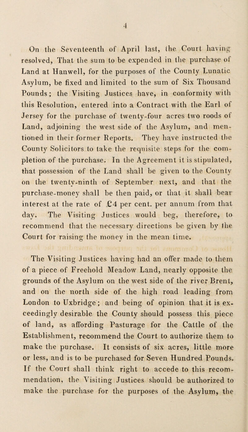 On the Seventeenth of April last, the Court having resolved, That the sum to be expended in the purchase of Land at Hanwell, for the purposes of the County Lunatic Asylum, be fixed and limited to the sum of Six Thousand Pounds; the Visiting Justices have, in conformity with this Resolution, entered into a Contract with the Earl of Jersey for the purchase of twenty-four acres two roods ot Land, adjoining the west side of the Asylum, and men¬ tioned in their former Reports. They have instructed the County Solicitors to take the requisite steps for the com¬ pletion of the purchase. In the Agreement it is stipulated, that possession of the Land shall be given to the County on the twenty-ninth of September next, and that the purchase-money shall be then paid, or that it shall bear interest at the rate of £4 per cent, per annum from that day. The Visiting Justices would beg, therefore, to recommend that the necessary directions be given by the Court for raising the money in the mean time. The Visiting Justices having had an offer made to them of a piece of Freehold Meadow Land, nearly opposite the grounds of the Asylum on the west side of the river Brent, and on the north side of the high road leading from London to Uxbridge ; and being of opinion that it is ex- ceedingly desirable the County should possess this piece of land, as affording Pasturage for the Cattle of the Establishment, recommend the Court to authorize them to make the purchase. It consists of six acres, little more or less, and is to be purchased for Seven Hundred Pounds. If the Court shall think right to accede to this recom¬ mendation, the Visiting Justices should be authorized to make the purchase for the purposes of the Asylum, the