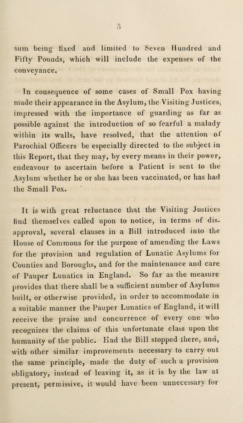sum being fixed and limited to Seven Hundred and Fifty Pounds, which will include the expenses of the conveyance. In consequence of some cases of Small Pox having made their appearance in the Asylum, the Visiting Justices, impressed with the importance of guarding as far as possible against the introduction of so fearful a malady within its walls, have resolved, that the attention ol Parochial Officers be especially directed to the subject in this Report, that they may, by every means in their power, endeavour to ascertain before a Patient is sent to the Asylum whether he or she has been vaccinated, or has had the Small Pox. It is with great reluctance that the Visiting Justices find themselves called upon to notice, in terms of dis¬ approval, several clauses in a Bill introduced into the House of Commons for the purpose of amending the Laws for the provision and regulation of Lunatic Asylums for Counties and Boroughs, and for the maintenance and care of Pauper Lunatics in England. So far as the measure provides that there shall be a sufficient number of Asylums built, or otherwise provided, in order to accommodate in a suitable manner the Pauper Lunatics of England, it will receive the praise and concurrence of every one who recognizes the claims of this unfortunate class upon the humanity of the public. Had the Bill stopped there, and, with other similar improvements necessary to carry out the same principle, made the duty of such a provision obligatory, instead of leaving it, as it is by the law at present, permissive, it would have been unnecessary lor