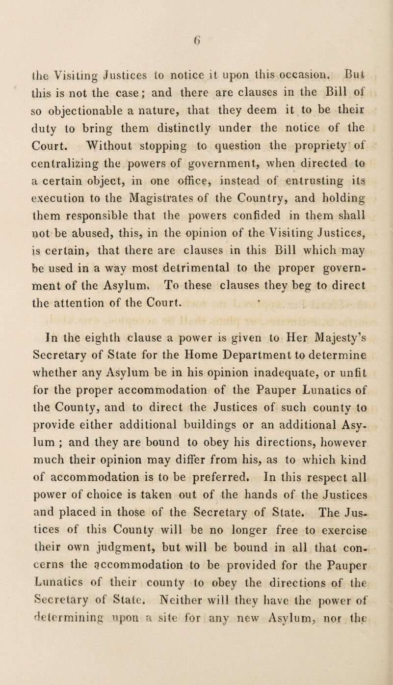 the Visiting justices to notice it upon this occasion. But this is not the case; and there are clauses in the Bill of so objectionable a nature, that they deem it to be their duty to bring them distinctly under the notice of the Court. Without stopping to question the propriety of centralizing the powers of government, when directed to a certain object, in one office, instead of entrusting its execution to the Magistrates of the Country, and holding them responsible that the powers confided in them shall not be abused, this, in the opinion of the Visiting Justices, is certain, that there are clauses in this Bill which may be used in a way most detrimental to the proper govern¬ ment of the Asylum. To these clauses they beg to direct the attention of the Court. In the eighth clause a power is given to Her Majesty’s Secretary of State for the Home Department to determine whether any Asylum be in his opinion inadequate, or unfit for the proper accommodation of the Pauper Lunatics of the County, and to direct the Justices of such county to provide either additional buildings or an additional Asy¬ lum ; and they are bound to obey his directions, however much their opinion may differ from his, as to which kind of accommodation is to be preferred. In this respect all power of choice is taken out of the hands of the Justices and placed in those of the Secretary of State. The Jus¬ tices of this County will be no longer free to exercise their own judgment, but will be bound in all that con¬ cerns the accommodation to be provided for the Pauper Lunatics of their county to obey the directions of the Secretary of Slate. Neither will they have the power of determining upon a site for any new Asylum, nor the