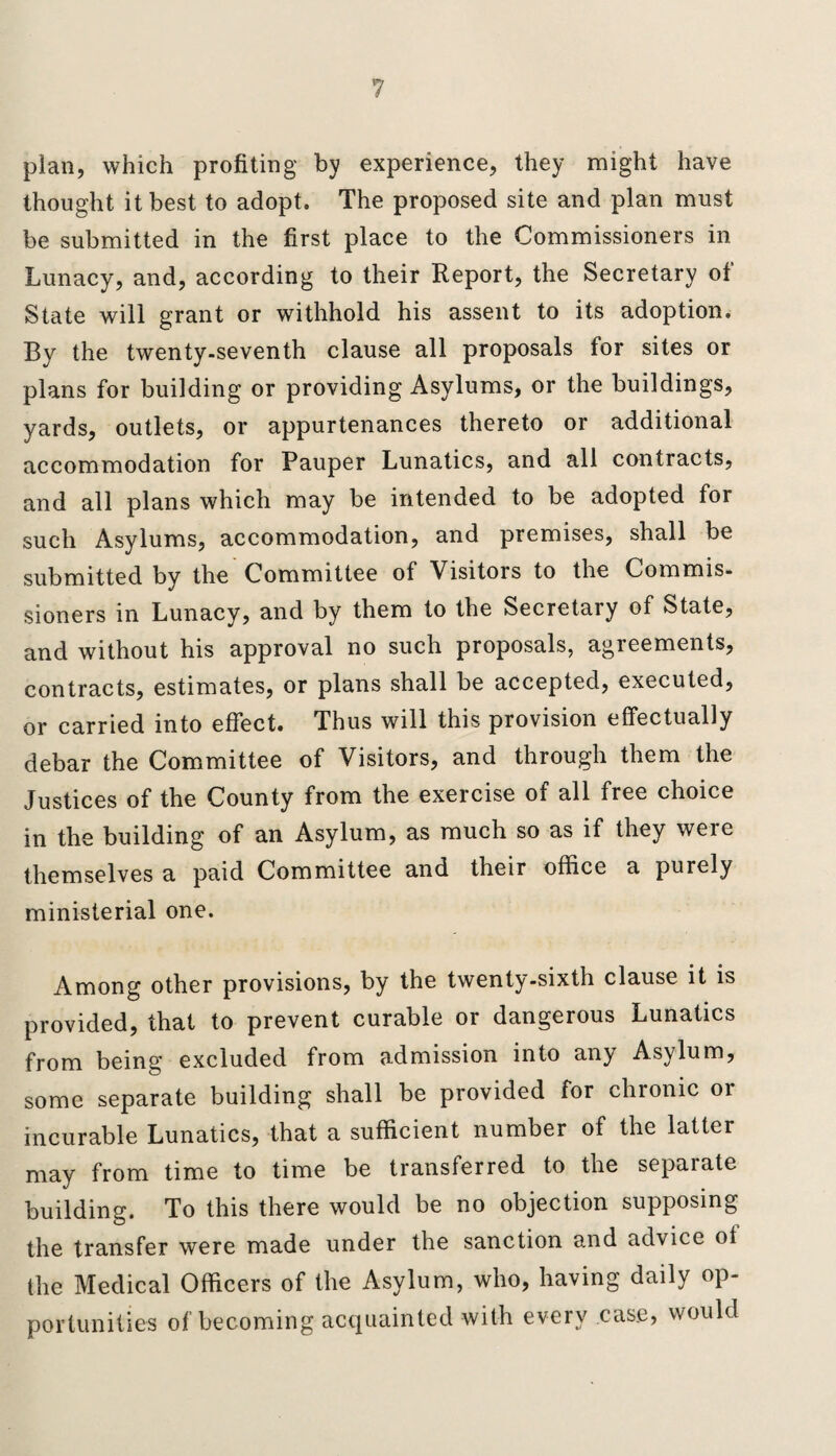 plan, which profiting by experience, they might have thought it best to adopt. The proposed site and plan must be submitted in the first place to the Commissioners in Lunacy, and, according to their Report, the Secretary ot State will grant or withhold his assent to its adoption. By the twenty-seventh clause all proposals for sites or plans for building or providing Asylums, or the buildings, yards, outlets, or appurtenances thereto or additional accommodation for Pauper Lunatics, and all contracts, and all plans which may be intended to be adopted for such Asylums, accommodation, and premises, shall be submitted by the Committee of Visitors to the Commis¬ sioners in Lunacy, and by them to the Secretary of State, and without his approval no such proposals, agreements, contracts, estimates, or plans shall be accepted, executed, or carried into effect. Thus will this provision effectually debar the Committee of Visitors, and through them the Justices of the County from the exercise of all free choice in the building of an Asylum, as much so as if they weie themselves a paid Committee and their office a purely ministerial one. Among other provisions, by the twenty-sixth clause it is provided, that to prevent curable or dangerous Lunatics from being excluded from admission into any Asylum, some separate building shall be provided for chronic or incurable Lunatics, that a sufficient number of the latter may from time to time be transferred to the separate building. To this there would be no objection supposing the transfer were made under the sanction and advice of the Medical Officers of the Asylum, who, having daily op¬ portunities of becoming acquainted with every case, would